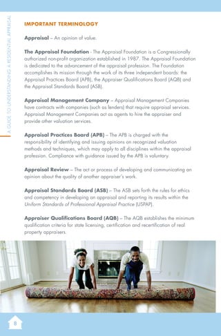 8
AGuidetoUnderstandingaResidentialAppraisal
Important Terminology
Appraisal – An opinion of value.
The Appraisal Foundation - The Appraisal Foundation is a Congressionally
authorized non-profit organization established in 1987. The Appraisal Foundation
is dedicated to the advancement of the appraisal profession. The Foundation
accomplishes its mission through the work of its three independent boards: the
Appraisal Practices Board (APB), the Appraiser Qualifications Board (AQB) and
the Appraisal Standards Board (ASB).
Appraisal Management Company – Appraisal Management Companies
have contracts with companies (such as lenders) that require appraisal services.
Appraisal Management Companies act as agents to hire the appraiser and
provide other valuation services.
Appraisal Practices Board (APB) – The APB is charged with the
responsibility of identifying and issuing opinions on recognized valuation
methods and techniques, which may apply to all disciplines within the appraisal
profession. Compliance with guidance issued by the APB is voluntary.
Appraisal Review – The act or process of developing and communicating an
opinion about the quality of another appraiser’s work.
Appraisal Standards Board (ASB) – The ASB sets forth the rules for ethics
and competency in developing an appraisal and reporting its results within the
Uniform Standards of Professional Appraisal Practice (USPAP).
Appraiser Qualifications Board (AQB) – The AQB establishes the minimum
qualification criteria for state licensing, certification and recertification of real
property appraisers.
 