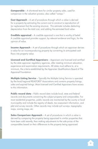 9
AGuidetoUnderstandingaResidentialAppraisal
Comparable – A shortened term for similar property sales, used for
comparison in the valuation process; also called “comps.”
Cost Approach – A set of procedures through which a value is derived
for a property by estimating the current cost to construct a reproduction of
(or replacement for) the existing structure. This estimate includes deducting
depreciation from the total cost, and adding the estimated land value.
Credible appraisal – A credible appraisal is one that is worthy of belief.
A credible appraisal provides support, by relevant evidence and logic, for the
opinion of value.
Income Approach – A set of procedures through which an appraiser derives
a value for an income-producing property by converting its anticipated cash
flows into property value.
Licensed and Certified Appraisers – Appraisers are licensed and certified
by the state appraiser regulatory agencies, after meeting minimum education,
experience and examination requirements. All states must adhere to, at a
minimum, the criteria established by the Appraiser Qualifications Board of The
Appraisal Foundation.
Multiple Listing Service – Typically the Multiple Listing Service is operated
by the local/regional REALTORS®
Associations and contains property listings,
sales and expired listings. Most Licensed and Certified Appraisers have access
to this information.
Public record data – Public record data include local, state and federal
records and documents concerning the subject property and comparables. For
most residential properties, public records are maintained by the county or local
municipality and include the registry of deeds, tax assessment information, and
plat and survey records. Other records may include soil surveys, topography
maps, zoning maps, etc.
Sales Comparison Approach – A set of procedures in which a value is
derived by comparing the property being appraised to similar properties that
have been sold recently, then making adjustments to the sale prices of the
comparables based on their differences to the property being appraised.
 