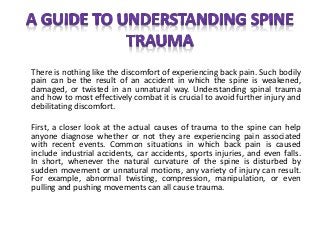 There is nothing like the discomfort of experiencing back pain. Such bodily
pain can be the result of an accident in which the spine is weakened,
damaged, or twisted in an unnatural way. Understanding spinal trauma
and how to most effectively combat it is crucial to avoid further injury and
debilitating discomfort.
First, a closer look at the actual causes of trauma to the spine can help
anyone diagnose whether or not they are experiencing pain associated
with recent events. Common situations in which back pain is caused
include industrial accidents, car accidents, sports injuries, and even falls.
In short, whenever the natural curvature of the spine is disturbed by
sudden movement or unnatural motions, any variety of injury can result.
For example, abnormal twisting, compression, manipulation, or even
pulling and pushing movements can all cause trauma.
 