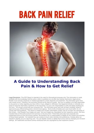 Back Pain Relief
A Guide to Understanding Back
Pain & How to Get Relief
Legal Disclaimer: This PDF Report is intended to be used for informational purposes only. This information is made
available with the knowledge that the author, editor or publisher do not offer any medical, technical or legal advice.
Reader must consult a physician or medical specialist for proper diagnosis and treatment. The information given here
may contain errors. Therefore, this document should not be used as a guide. We incur no liability or be held responsible
to any person or entity regarding any loss of life or injury, alleged or otherwise, that happened directly or indirectly as a
result of using the information contained on this document. It is your own responsibility to verify and apply anything you
find here. You should consult with your physician first. The information giver here has not been reviewed, tested or
approved by any official testing body or Government agency. Some of the remedies and cures found within do not
comply with FDA guidelines. This report is created from Private Label Rights content. We do not claim the ownership of
this content. Only Royalty-Free images are used. Text and Images are copyrighted by their respective owners. We have
included links to third party products and services on this document. These third party sites have separate and
independent terms of use and privacy policies. We therefore has no responsibility or liability for the content and activities
of those linked websites. Our website may use cookies to track visitor activities and preferences. Cookies allow our
website to identify you as a returning user. You can disable cookies or delete them at any time by changing your browser
settings. All Trademarks and Brand names mentioned here are copyrighted by their respective owners.
 