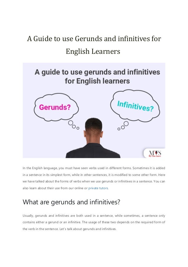 A Guide to use Gerunds and infinitives for
English Learners
In the English language, you must have seen verbs used in different forms. Sometimes it is added
in a sentence in its simplest form, while in other sentences, it is modified to some other form. Here
we have talked about the forms of verbs when we use gerunds or infinitives in a sentence. You can
also learn about their use from our online or private tutors.
What are gerunds and infinitives?
Usually, gerunds and infinitives are both used in a sentence, while sometimes, a sentence only
contains either a gerund or an infinitive. The usage of these two depends on the required form of
the verb in the sentence. Let’s talk about gerunds and infinitives.
 