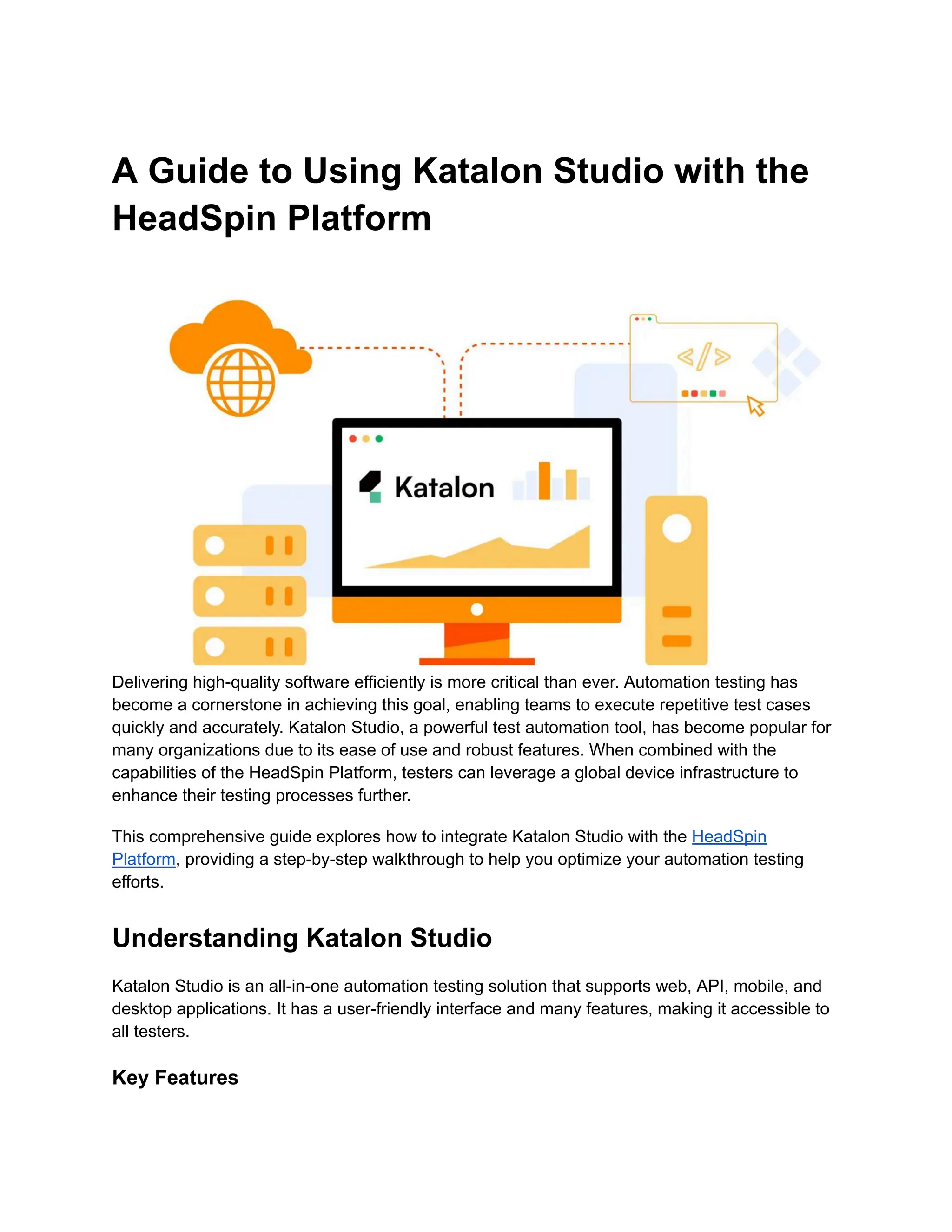 A Guide to Using Katalon Studio with the
HeadSpin Platform
Delivering high-quality software efficiently is more critical than ever. Automation testing has
become a cornerstone in achieving this goal, enabling teams to execute repetitive test cases
quickly and accurately. Katalon Studio, a powerful test automation tool, has become popular for
many organizations due to its ease of use and robust features. When combined with the
capabilities of the HeadSpin Platform, testers can leverage a global device infrastructure to
enhance their testing processes further.
This comprehensive guide explores how to integrate Katalon Studio with the HeadSpin
Platform, providing a step-by-step walkthrough to help you optimize your automation testing
efforts.
Understanding Katalon Studio
Katalon Studio is an all-in-one automation testing solution that supports web, API, mobile, and
desktop applications. It has a user-friendly interface and many features, making it accessible to
all testers.
Key Features
 