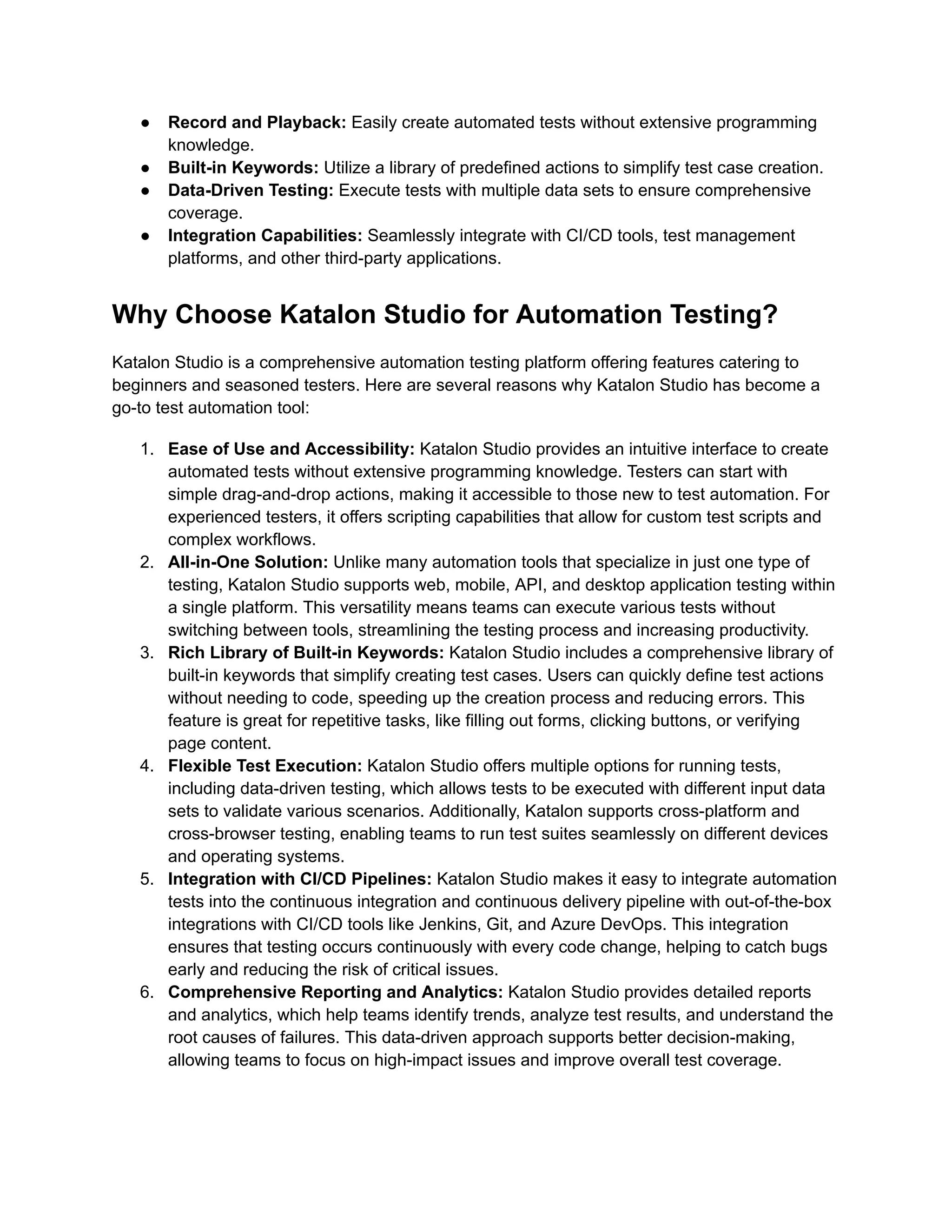 ●​ Record and Playback: Easily create automated tests without extensive programming
knowledge.
●​ Built-in Keywords: Utilize a library of predefined actions to simplify test case creation.
●​ Data-Driven Testing: Execute tests with multiple data sets to ensure comprehensive
coverage.
●​ Integration Capabilities: Seamlessly integrate with CI/CD tools, test management
platforms, and other third-party applications.
Why Choose Katalon Studio for Automation Testing?
Katalon Studio is a comprehensive automation testing platform offering features catering to
beginners and seasoned testers. Here are several reasons why Katalon Studio has become a
go-to test automation tool:
1.​ Ease of Use and Accessibility: Katalon Studio provides an intuitive interface to create
automated tests without extensive programming knowledge. Testers can start with
simple drag-and-drop actions, making it accessible to those new to test automation. For
experienced testers, it offers scripting capabilities that allow for custom test scripts and
complex workflows.
2.​ All-in-One Solution: Unlike many automation tools that specialize in just one type of
testing, Katalon Studio supports web, mobile, API, and desktop application testing within
a single platform. This versatility means teams can execute various tests without
switching between tools, streamlining the testing process and increasing productivity.
3.​ Rich Library of Built-in Keywords: Katalon Studio includes a comprehensive library of
built-in keywords that simplify creating test cases. Users can quickly define test actions
without needing to code, speeding up the creation process and reducing errors. This
feature is great for repetitive tasks, like filling out forms, clicking buttons, or verifying
page content.
4.​ Flexible Test Execution: Katalon Studio offers multiple options for running tests,
including data-driven testing, which allows tests to be executed with different input data
sets to validate various scenarios. Additionally, Katalon supports cross-platform and
cross-browser testing, enabling teams to run test suites seamlessly on different devices
and operating systems.
5.​ Integration with CI/CD Pipelines: Katalon Studio makes it easy to integrate automation
tests into the continuous integration and continuous delivery pipeline with out-of-the-box
integrations with CI/CD tools like Jenkins, Git, and Azure DevOps. This integration
ensures that testing occurs continuously with every code change, helping to catch bugs
early and reducing the risk of critical issues.
6.​ Comprehensive Reporting and Analytics: Katalon Studio provides detailed reports
and analytics, which help teams identify trends, analyze test results, and understand the
root causes of failures. This data-driven approach supports better decision-making,
allowing teams to focus on high-impact issues and improve overall test coverage.
 