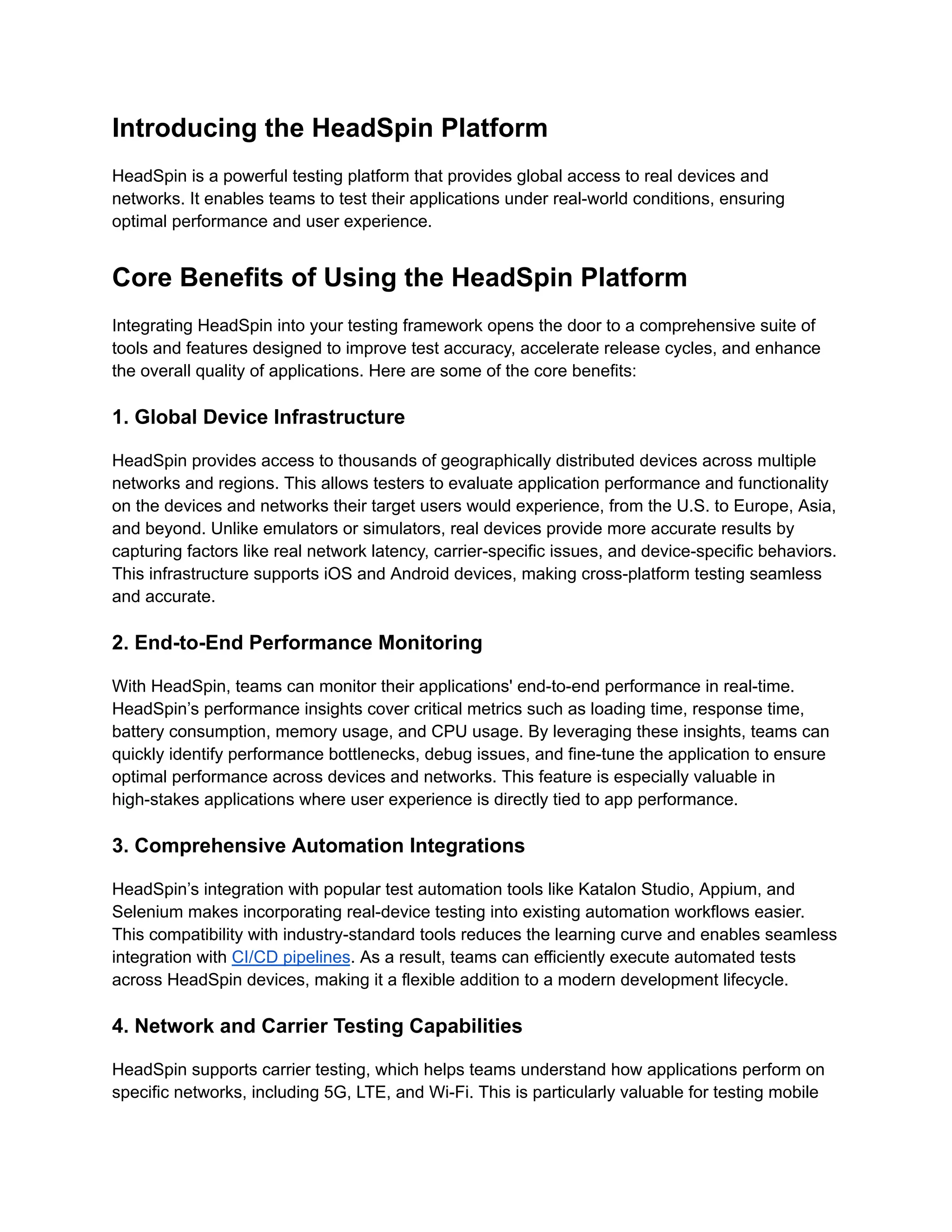 Introducing the HeadSpin Platform
HeadSpin is a powerful testing platform that provides global access to real devices and
networks. It enables teams to test their applications under real-world conditions, ensuring
optimal performance and user experience.
Core Benefits of Using the HeadSpin Platform
Integrating HeadSpin into your testing framework opens the door to a comprehensive suite of
tools and features designed to improve test accuracy, accelerate release cycles, and enhance
the overall quality of applications. Here are some of the core benefits:
1. Global Device Infrastructure
HeadSpin provides access to thousands of geographically distributed devices across multiple
networks and regions. This allows testers to evaluate application performance and functionality
on the devices and networks their target users would experience, from the U.S. to Europe, Asia,
and beyond. Unlike emulators or simulators, real devices provide more accurate results by
capturing factors like real network latency, carrier-specific issues, and device-specific behaviors.
This infrastructure supports iOS and Android devices, making cross-platform testing seamless
and accurate.
2. End-to-End Performance Monitoring
With HeadSpin, teams can monitor their applications' end-to-end performance in real-time.
HeadSpin’s performance insights cover critical metrics such as loading time, response time,
battery consumption, memory usage, and CPU usage. By leveraging these insights, teams can
quickly identify performance bottlenecks, debug issues, and fine-tune the application to ensure
optimal performance across devices and networks. This feature is especially valuable in
high-stakes applications where user experience is directly tied to app performance.
3. Comprehensive Automation Integrations
HeadSpin’s integration with popular test automation tools like Katalon Studio, Appium, and
Selenium makes incorporating real-device testing into existing automation workflows easier.
This compatibility with industry-standard tools reduces the learning curve and enables seamless
integration with CI/CD pipelines. As a result, teams can efficiently execute automated tests
across HeadSpin devices, making it a flexible addition to a modern development lifecycle.
4. Network and Carrier Testing Capabilities
HeadSpin supports carrier testing, which helps teams understand how applications perform on
specific networks, including 5G, LTE, and Wi-Fi. This is particularly valuable for testing mobile
 