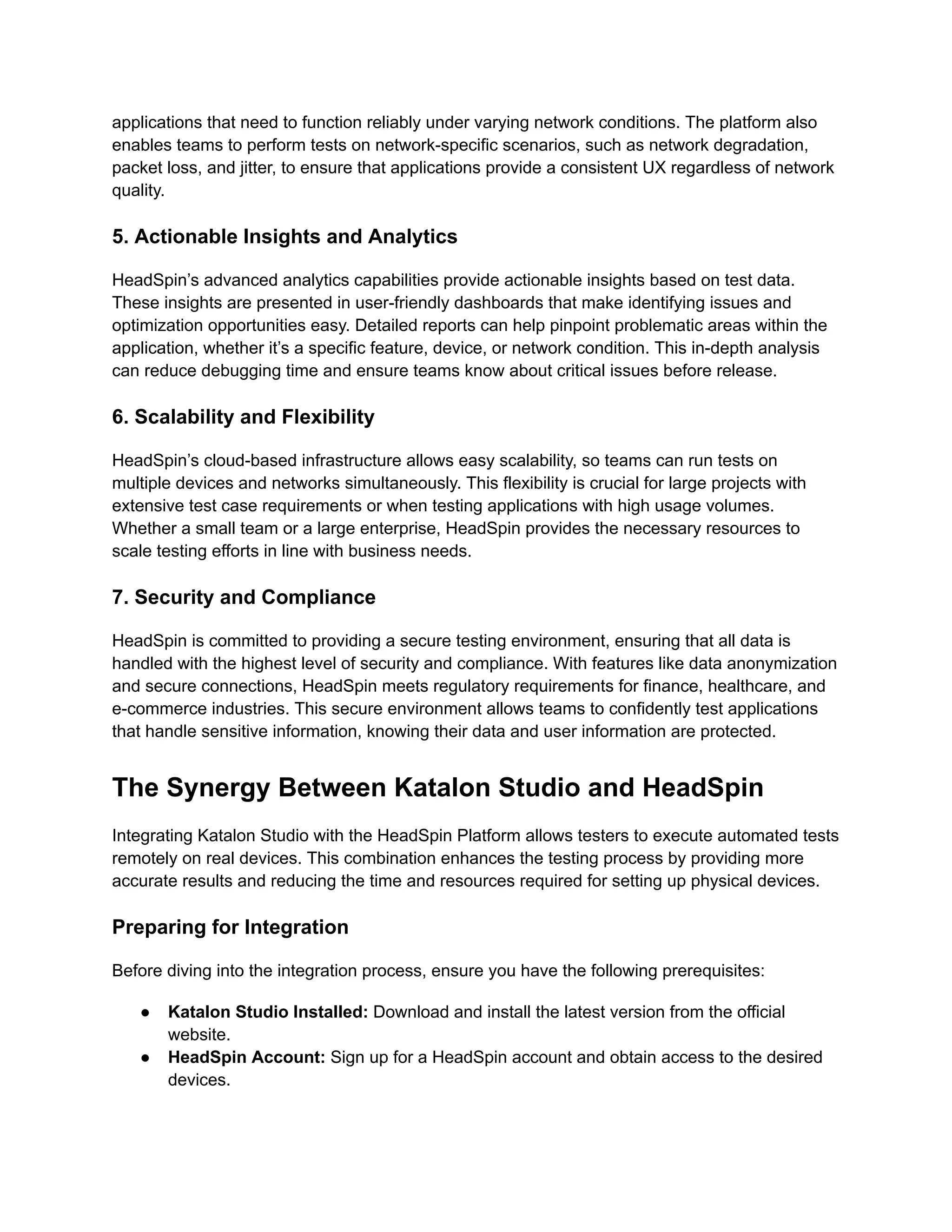 applications that need to function reliably under varying network conditions. The platform also
enables teams to perform tests on network-specific scenarios, such as network degradation,
packet loss, and jitter, to ensure that applications provide a consistent UX regardless of network
quality.
5. Actionable Insights and Analytics
HeadSpin’s advanced analytics capabilities provide actionable insights based on test data.
These insights are presented in user-friendly dashboards that make identifying issues and
optimization opportunities easy. Detailed reports can help pinpoint problematic areas within the
application, whether it’s a specific feature, device, or network condition. This in-depth analysis
can reduce debugging time and ensure teams know about critical issues before release.
6. Scalability and Flexibility
HeadSpin’s cloud-based infrastructure allows easy scalability, so teams can run tests on
multiple devices and networks simultaneously. This flexibility is crucial for large projects with
extensive test case requirements or when testing applications with high usage volumes.
Whether a small team or a large enterprise, HeadSpin provides the necessary resources to
scale testing efforts in line with business needs.
7. Security and Compliance
HeadSpin is committed to providing a secure testing environment, ensuring that all data is
handled with the highest level of security and compliance. With features like data anonymization
and secure connections, HeadSpin meets regulatory requirements for finance, healthcare, and
e-commerce industries. This secure environment allows teams to confidently test applications
that handle sensitive information, knowing their data and user information are protected.
The Synergy Between Katalon Studio and HeadSpin
Integrating Katalon Studio with the HeadSpin Platform allows testers to execute automated tests
remotely on real devices. This combination enhances the testing process by providing more
accurate results and reducing the time and resources required for setting up physical devices.
Preparing for Integration
Before diving into the integration process, ensure you have the following prerequisites:
●​ Katalon Studio Installed: Download and install the latest version from the official
website.
●​ HeadSpin Account: Sign up for a HeadSpin account and obtain access to the desired
devices.
 