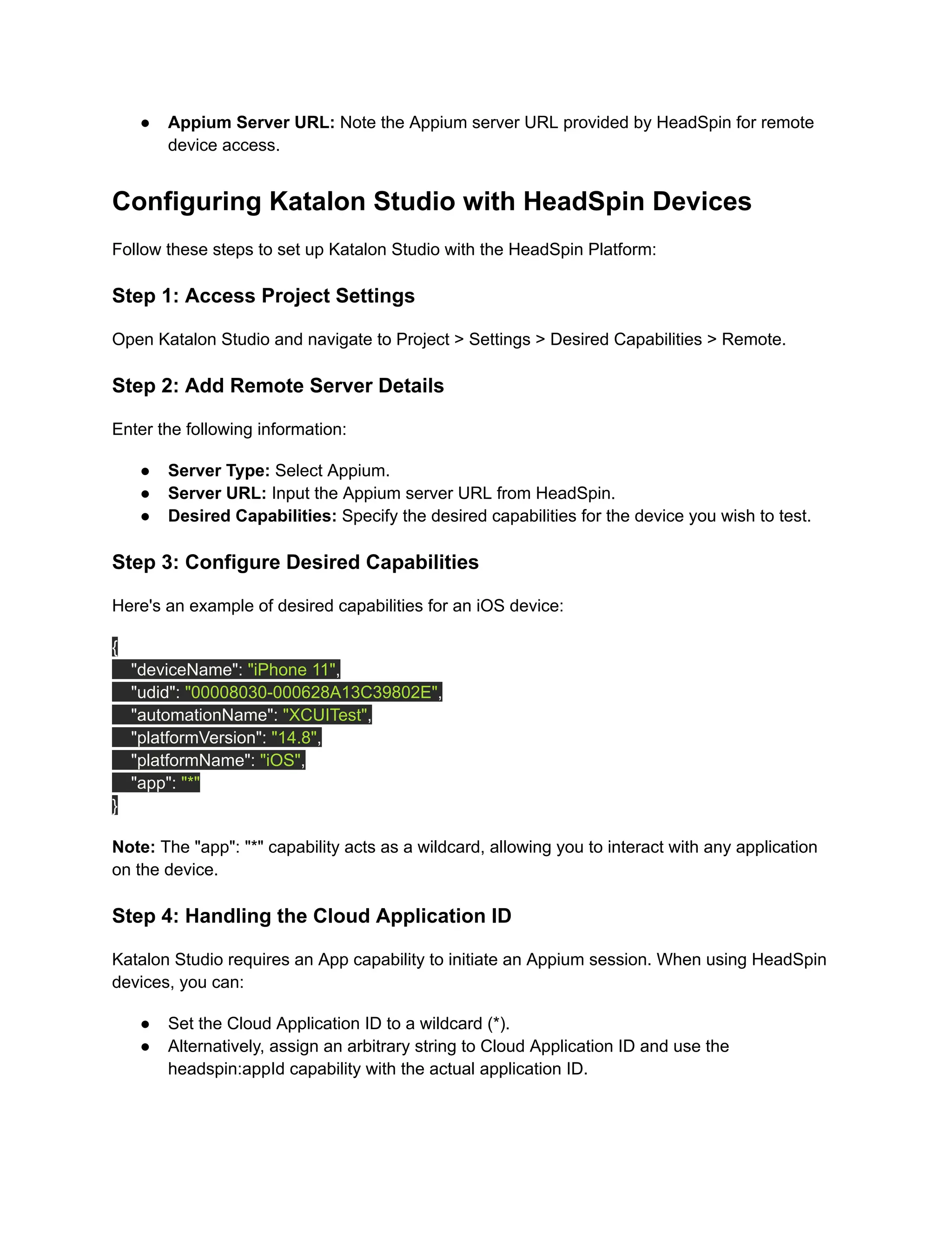 ●​ Appium Server URL: Note the Appium server URL provided by HeadSpin for remote
device access.
Configuring Katalon Studio with HeadSpin Devices
Follow these steps to set up Katalon Studio with the HeadSpin Platform:
Step 1: Access Project Settings
Open Katalon Studio and navigate to Project > Settings > Desired Capabilities > Remote.
Step 2: Add Remote Server Details
Enter the following information:
●​ Server Type: Select Appium.
●​ Server URL: Input the Appium server URL from HeadSpin.
●​ Desired Capabilities: Specify the desired capabilities for the device you wish to test.
Step 3: Configure Desired Capabilities
Here's an example of desired capabilities for an iOS device:
{
"deviceName": "iPhone 11",
"udid": "00008030-000628A13C39802E",
"automationName": "XCUITest",
"platformVersion": "14.8",
"platformName": "iOS",
"app": "*"
}
Note: The "app": "*" capability acts as a wildcard, allowing you to interact with any application
on the device.
Step 4: Handling the Cloud Application ID
Katalon Studio requires an App capability to initiate an Appium session. When using HeadSpin
devices, you can:
●​ Set the Cloud Application ID to a wildcard (*).
●​ Alternatively, assign an arbitrary string to Cloud Application ID and use the
headspin:appId capability with the actual application ID.
 