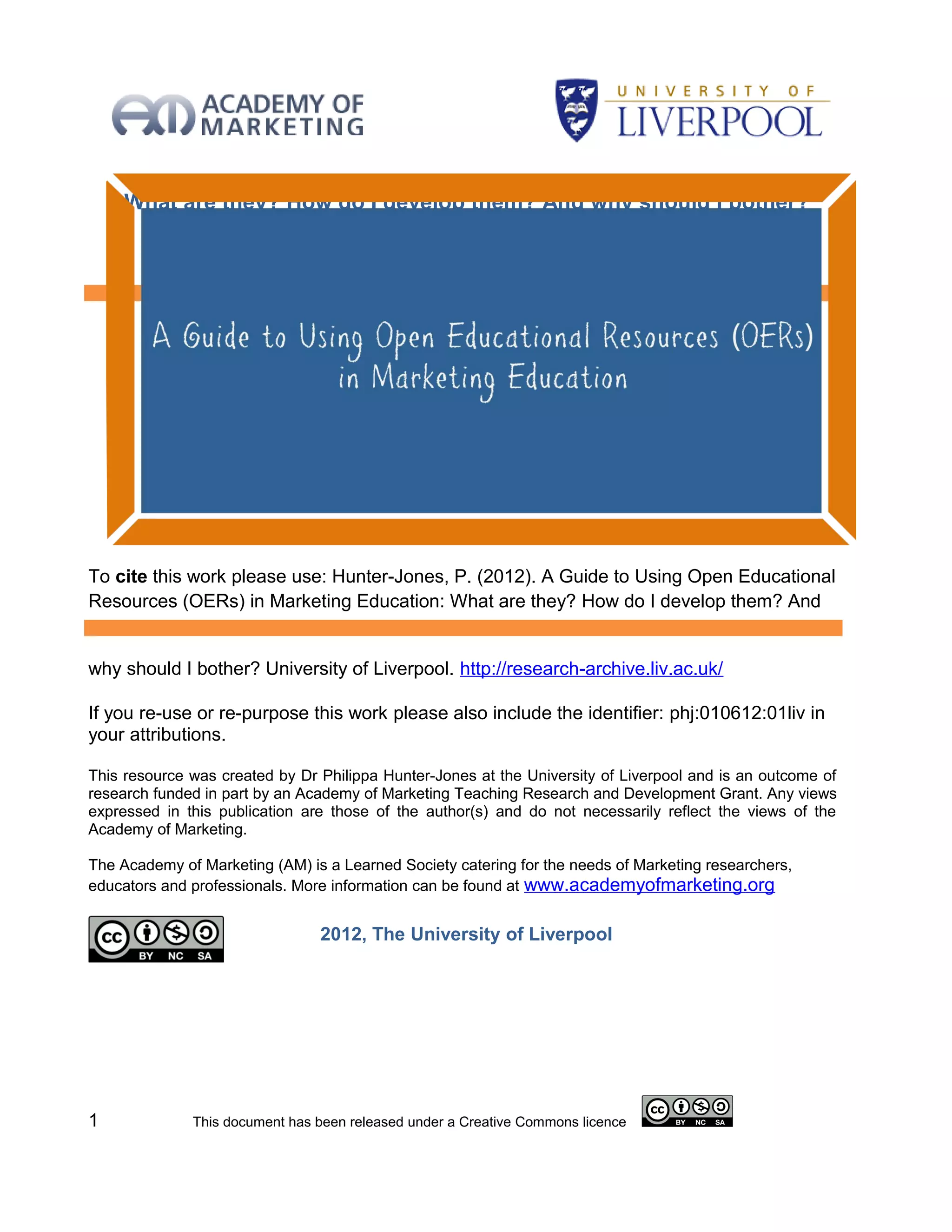 What are they? How do I develop them? And why should I bother?
                        Dr Philippa Hunter-Jones
           The University of Liverpool Management School, UK




To cite this work please use: Hunter-Jones, P. (2012). A Guide to Using Open Educational
Resources (OERs) in Marketing Education: What are they? How do I develop them? And


why should I bother? University of Liverpool. http://research-archive.liv.ac.uk/

If you re-use or re-purpose this work please also include the identifier: phj:010612:01liv in
your attributions.

This resource was created by Dr Philippa Hunter-Jones at the University of Liverpool and is an outcome of
research funded in part by an Academy of Marketing Teaching Research and Development Grant. Any views
expressed in this publication are those of the author(s) and do not necessarily reflect the views of the
Academy of Marketing.

The Academy of Marketing (AM) is a Learned Society catering for the needs of Marketing researchers,
educators and professionals. More information can be found at www.academyofmarketing.org


                                2012, The University of Liverpool




1             This document has been released under a Creative Commons licence
 