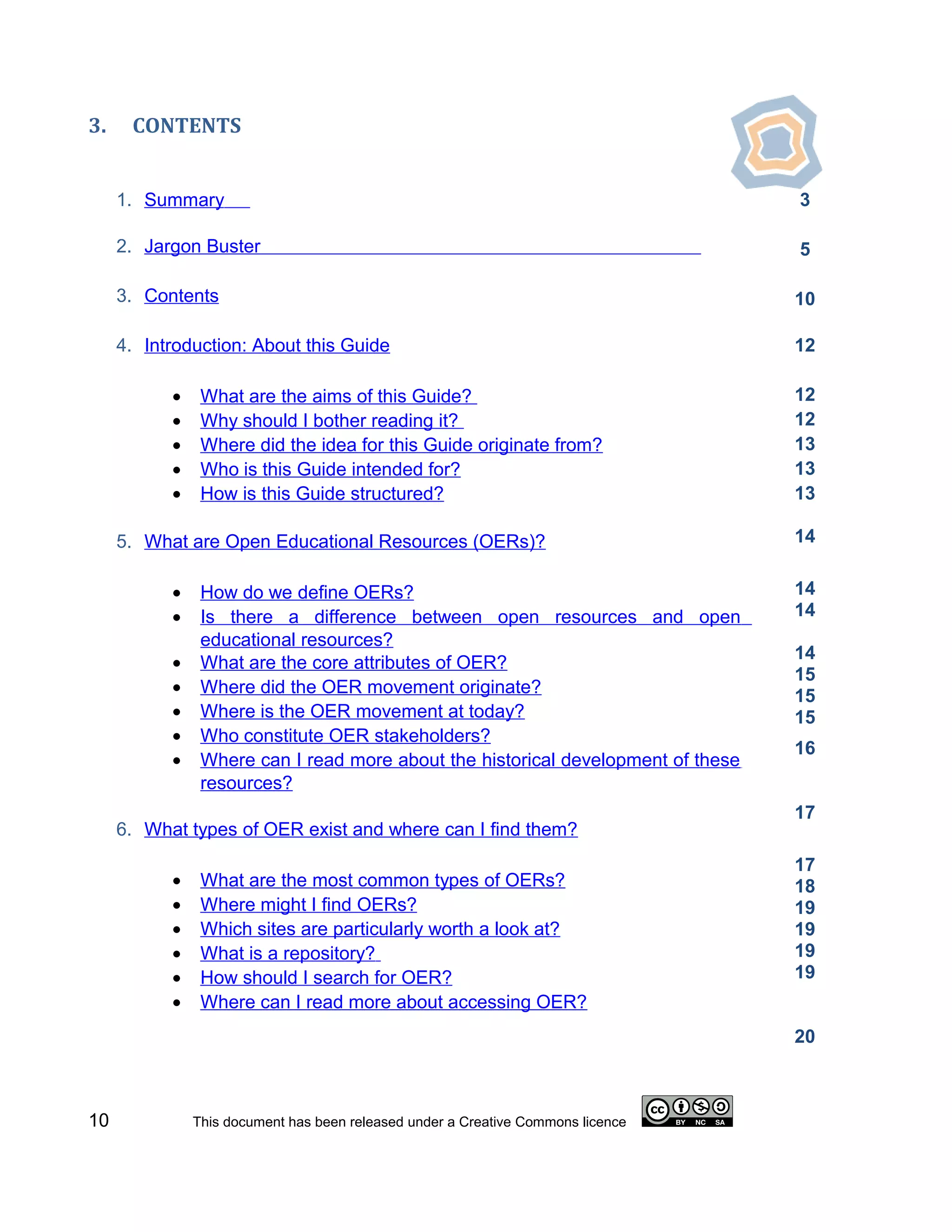 3.    CONTENTS


     1. Summary                                                                   3

     2. Jargon Buster                                                             5

     3. Contents                                                                  10

     4. Introduction: About this Guide                                            12

           •    What are the aims of this Guide?                                  12
           •    Why should I bother reading it?                                   12
           •    Where did the idea for this Guide originate from?                 13
           •    Who is this Guide intended for?                                   13
           •    How is this Guide structured?                                     13

     5. What are Open Educational Resources (OERs)?                               14


           •    How do we define OERs?                                            14
           •    Is there a difference between open resources and open             14
                educational resources?
                                                                                  14
           •    What are the core attributes of OER?
                                                                                  15
           •    Where did the OER movement originate?                             15
           •    Where is the OER movement at today?                               15
           •    Who constitute OER stakeholders?
                                                                                  16
           •    Where can I read more about the historical development of these
                resources?
                                                                                  17
     6. What types of OER exist and where can I find them?
                                                                                  17
           •    What are the most common types of OERs?                           18
           •    Where might I find OERs?                                          19
           •    Which sites are particularly worth a look at?                     19
           •    What is a repository?                                             19
           •    How should I search for OER?                                      19
           •    Where can I read more about accessing OER?
                                                                                  20



10             This document has been released under a Creative Commons licence
 