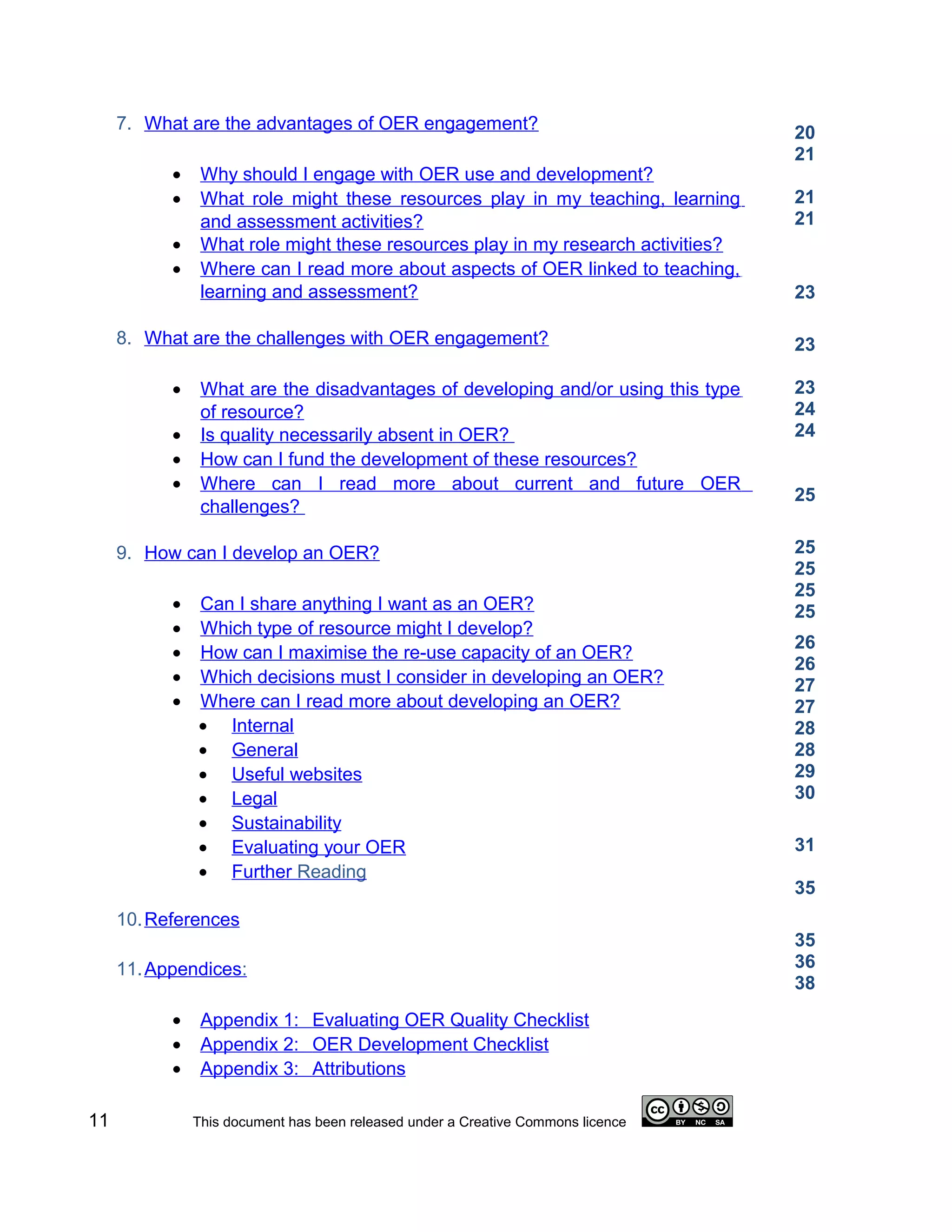 7. What are the advantages of OER engagement?                                20
                                                                                  21
           •    Why should I engage with OER use and development?
           •    What role might these resources play in my teaching, learning     21
                and assessment activities?                                        21
           •    What role might these resources play in my research activities?
           •    Where can I read more about aspects of OER linked to teaching,
                learning and assessment?                                          23

     8. What are the challenges with OER engagement?                              23

           •    What are the disadvantages of developing and/or using this type   23
                of resource?                                                      24
           •    Is quality necessarily absent in OER?                             24
           •    How can I fund the development of these resources?
           •    Where can I read more about current and future OER
                                                                                  25
                challenges?

     9. How can I develop an OER?                                                 25
                                                                                  25
                                                                                  25
           •   Can I share anything I want as an OER?                             25
           •   Which type of resource might I develop?
                                                                                  26
           •   How can I maximise the re-use capacity of an OER?
                                                                                  26
           •   Which decisions must I consider in developing an OER?              27
           •   Where can I read more about developing an OER?                     27
               • Internal                                                         28
               • General                                                          28
               • Useful websites                                                  29
               • Legal                                                            30
               • Sustainability
               • Evaluating your OER                                              31
               • Further Reading
                                                                                  35
     10. References
                                                                                  35
     11. Appendices:                                                              36
                                                                                  38
           •    Appendix 1: Evaluating OER Quality Checklist
           •    Appendix 2: OER Development Checklist
           •    Appendix 3: Attributions

11             This document has been released under a Creative Commons licence
 