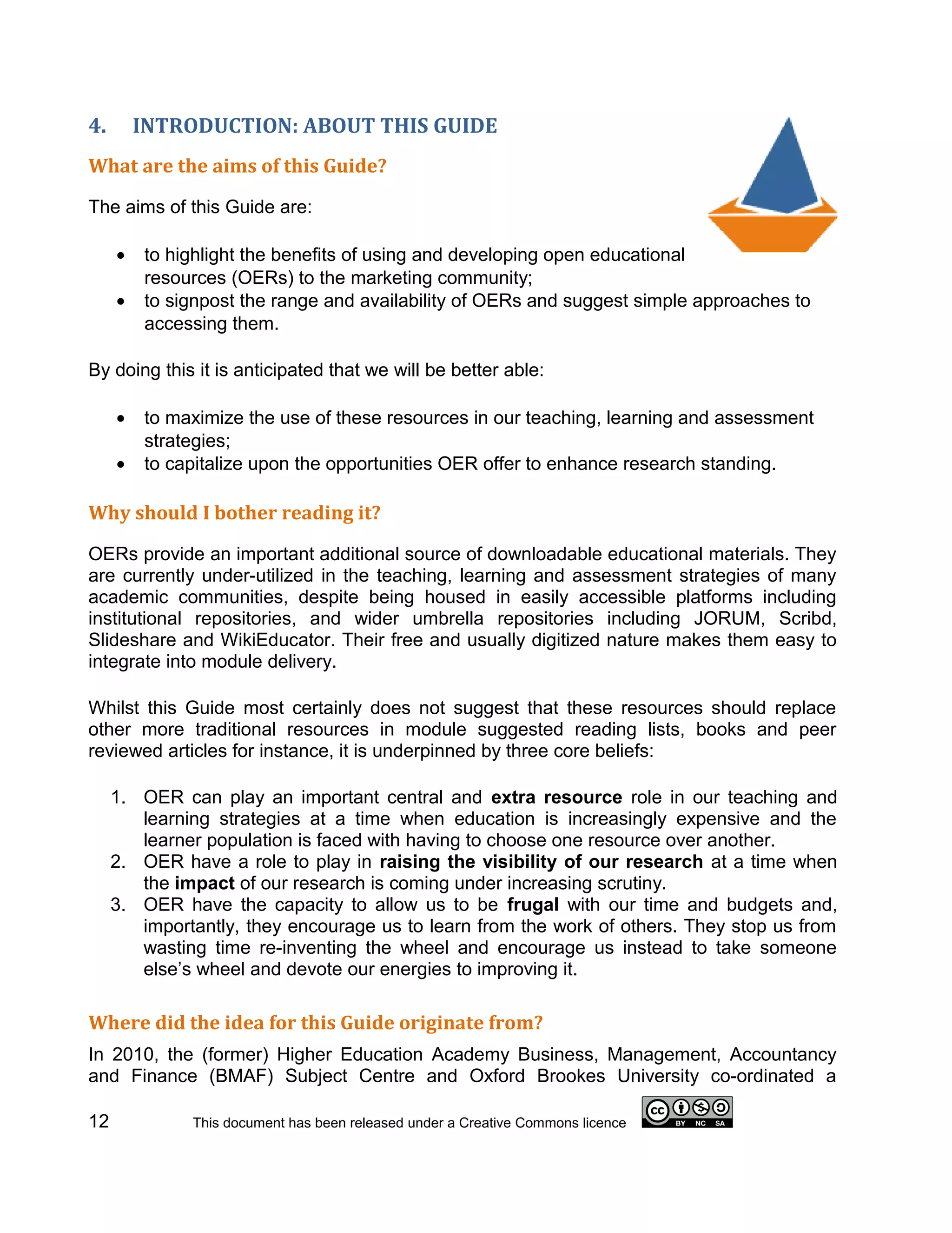 4.       INTRODUCTION: ABOUT THIS GUIDE
What are the aims of this Guide?

The aims of this Guide are:

     •   to highlight the benefits of using and developing open educational
         resources (OERs) to the marketing community;
     •   to signpost the range and availability of OERs and suggest simple approaches to
         accessing them.

By doing this it is anticipated that we will be better able:

     •   to maximize the use of these resources in our teaching, learning and assessment
         strategies;
     •   to capitalize upon the opportunities OER offer to enhance research standing.

Why should I bother reading it?

OERs provide an important additional source of downloadable educational materials. They
are currently under-utilized in the teaching, learning and assessment strategies of many
academic communities, despite being housed in easily accessible platforms including
institutional repositories, and wider umbrella repositories including JORUM, Scribd,
Slideshare and WikiEducator. Their free and usually digitized nature makes them easy to
integrate into module delivery.

Whilst this Guide most certainly does not suggest that these resources should replace
other more traditional resources in module suggested reading lists, books and peer
reviewed articles for instance, it is underpinned by three core beliefs:

     1. OER can play an important central and extra resource role in our teaching and
        learning strategies at a time when education is increasingly expensive and the
        learner population is faced with having to choose one resource over another.
     2. OER have a role to play in raising the visibility of our research at a time when
        the impact of our research is coming under increasing scrutiny.
     3. OER have the capacity to allow us to be frugal with our time and budgets and,
        importantly, they encourage us to learn from the work of others. They stop us from
        wasting time re-inventing the wheel and encourage us instead to take someone
        else’s wheel and devote our energies to improving it.

Where did the idea for this Guide originate from?
In 2010, the (former) Higher Education Academy Business, Management, Accountancy
and Finance (BMAF) Subject Centre and Oxford Brookes University co-ordinated a

12            This document has been released under a Creative Commons licence
 
