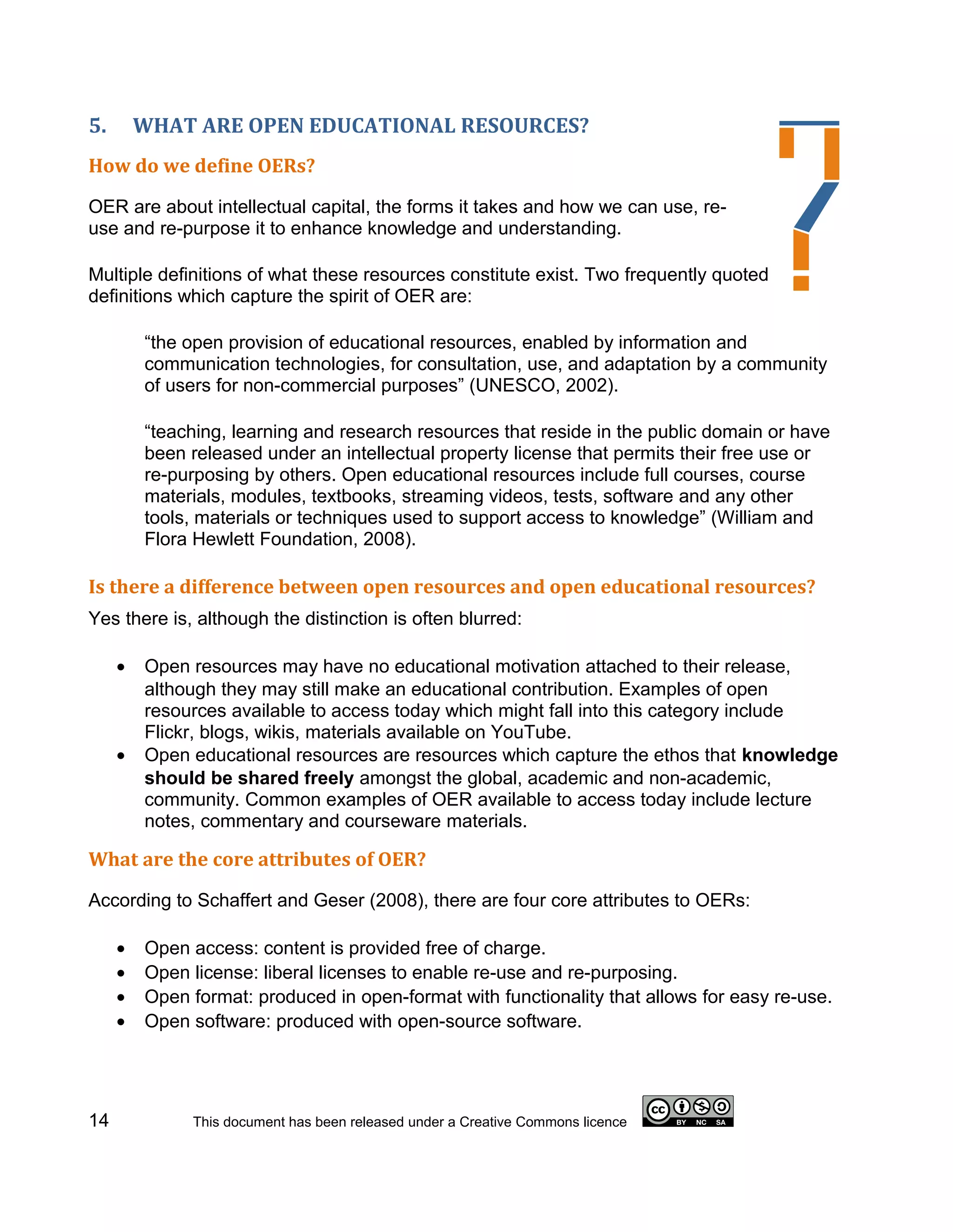 5.       WHAT ARE OPEN EDUCATIONAL RESOURCES?
How do we define OERs?

OER are about intellectual capital, the forms it takes and how we can use, re-
use and re-purpose it to enhance knowledge and understanding.

Multiple definitions of what these resources constitute exist. Two frequently quoted
definitions which capture the spirit of OER are:

         “the open provision of educational resources, enabled by information and
         communication technologies, for consultation, use, and adaptation by a community
         of users for non-commercial purposes” (UNESCO, 2002).

         “teaching, learning and research resources that reside in the public domain or have
         been released under an intellectual property license that permits their free use or
         re-purposing by others. Open educational resources include full courses, course
         materials, modules, textbooks, streaming videos, tests, software and any other
         tools, materials or techniques used to support access to knowledge” (William and
         Flora Hewlett Foundation, 2008).

Is there a difference between open resources and open educational resources?
Yes there is, although the distinction is often blurred:

     •   Open resources may have no educational motivation attached to their release,
         although they may still make an educational contribution. Examples of open
         resources available to access today which might fall into this category include
         Flickr, blogs, wikis, materials available on YouTube.
     •   Open educational resources are resources which capture the ethos that knowledge
         should be shared freely amongst the global, academic and non-academic,
         community. Common examples of OER available to access today include lecture
         notes, commentary and courseware materials.

What are the core attributes of OER?

According to Schaffert and Geser (2008), there are four core attributes to OERs:

     •   Open access: content is provided free of charge.
     •   Open license: liberal licenses to enable re-use and re-purposing.
     •   Open format: produced in open-format with functionality that allows for easy re-use.
     •   Open software: produced with open-source software.




14            This document has been released under a Creative Commons licence
 