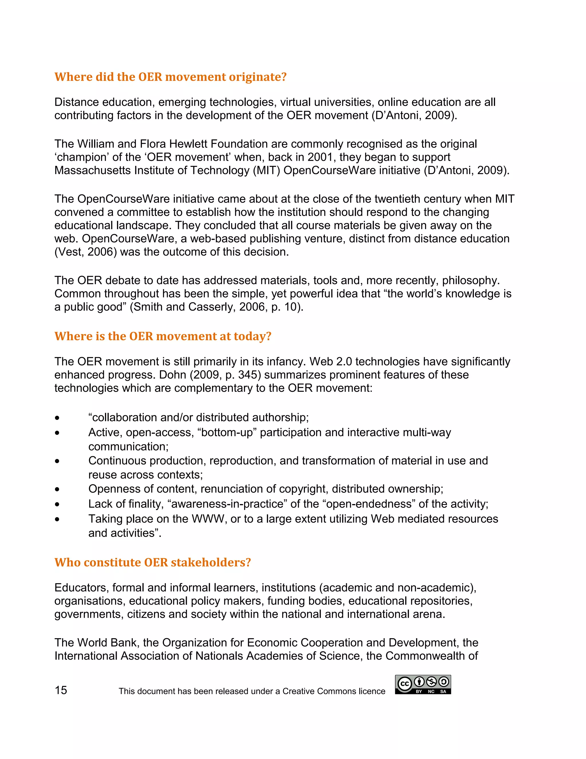 Where did the OER movement originate?

Distance education, emerging technologies, virtual universities, online education are all
contributing factors in the development of the OER movement (D’Antoni, 2009).

The William and Flora Hewlett Foundation are commonly recognised as the original
‘champion’ of the ‘OER movement’ when, back in 2001, they began to support
Massachusetts Institute of Technology (MIT) OpenCourseWare initiative (D’Antoni, 2009).

The OpenCourseWare initiative came about at the close of the twentieth century when MIT
convened a committee to establish how the institution should respond to the changing
educational landscape. They concluded that all course materials be given away on the
web. OpenCourseWare, a web-based publishing venture, distinct from distance education
(Vest, 2006) was the outcome of this decision.

The OER debate to date has addressed materials, tools and, more recently, philosophy.
Common throughout has been the simple, yet powerful idea that “the world’s knowledge is
a public good” (Smith and Casserly, 2006, p. 10).

Where is the OER movement at today?

The OER movement is still primarily in its infancy. Web 2.0 technologies have significantly
enhanced progress. Dohn (2009, p. 345) summarizes prominent features of these
technologies which are complementary to the OER movement:

•     “collaboration and/or distributed authorship;
•     Active, open-access, “bottom-up” participation and interactive multi-way
      communication;
•     Continuous production, reproduction, and transformation of material in use and
      reuse across contexts;
•     Openness of content, renunciation of copyright, distributed ownership;
•     Lack of finality, “awareness-in-practice” of the “open-endedness” of the activity;
•     Taking place on the WWW, or to a large extent utilizing Web mediated resources
      and activities”.

Who constitute OER stakeholders?

Educators, formal and informal learners, institutions (academic and non-academic),
organisations, educational policy makers, funding bodies, educational repositories,
governments, citizens and society within the national and international arena.

The World Bank, the Organization for Economic Cooperation and Development, the
International Association of Nationals Academies of Science, the Commonwealth of

15          This document has been released under a Creative Commons licence
 