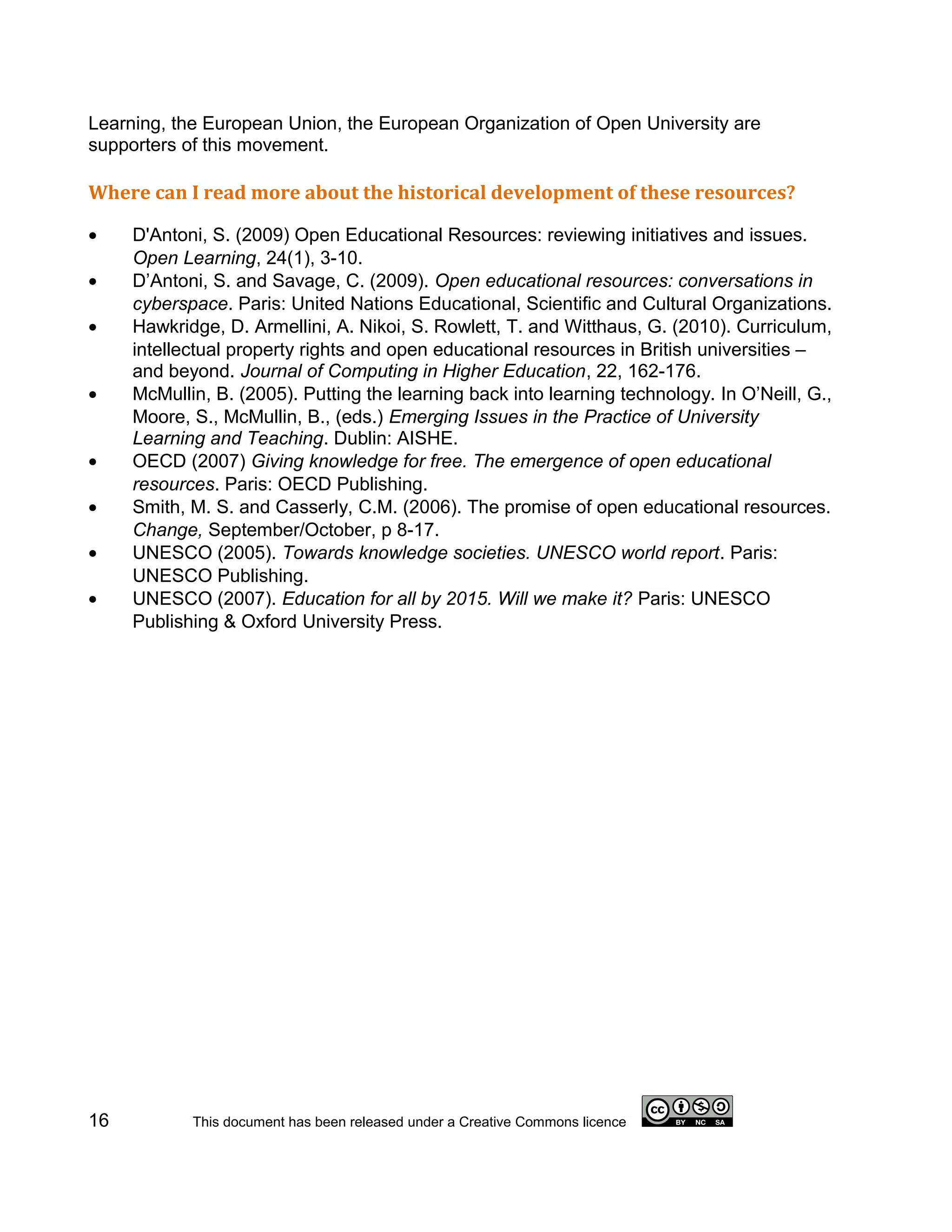 Learning, the European Union, the European Organization of Open University are
supporters of this movement.

Where can I read more about the historical development of these resources?

•    D'Antoni, S. (2009) Open Educational Resources: reviewing initiatives and issues.
     Open Learning, 24(1), 3-10.
•    D’Antoni, S. and Savage, C. (2009). Open educational resources: conversations in
     cyberspace. Paris: United Nations Educational, Scientific and Cultural Organizations.
•    Hawkridge, D. Armellini, A. Nikoi, S. Rowlett, T. and Witthaus, G. (2010). Curriculum,
     intellectual property rights and open educational resources in British universities –
     and beyond. Journal of Computing in Higher Education, 22, 162-176.
•    McMullin, B. (2005). Putting the learning back into learning technology. In O’Neill, G.,
     Moore, S., McMullin, B., (eds.) Emerging Issues in the Practice of University
     Learning and Teaching. Dublin: AISHE.
•    OECD (2007) Giving knowledge for free. The emergence of open educational
     resources. Paris: OECD Publishing.
•    Smith, M. S. and Casserly, C.M. (2006). The promise of open educational resources.
     Change, September/October, p 8-17.
•    UNESCO (2005). Towards knowledge societies. UNESCO world report. Paris:
     UNESCO Publishing.
•    UNESCO (2007). Education for all by 2015. Will we make it? Paris: UNESCO
     Publishing & Oxford University Press.




16          This document has been released under a Creative Commons licence
 