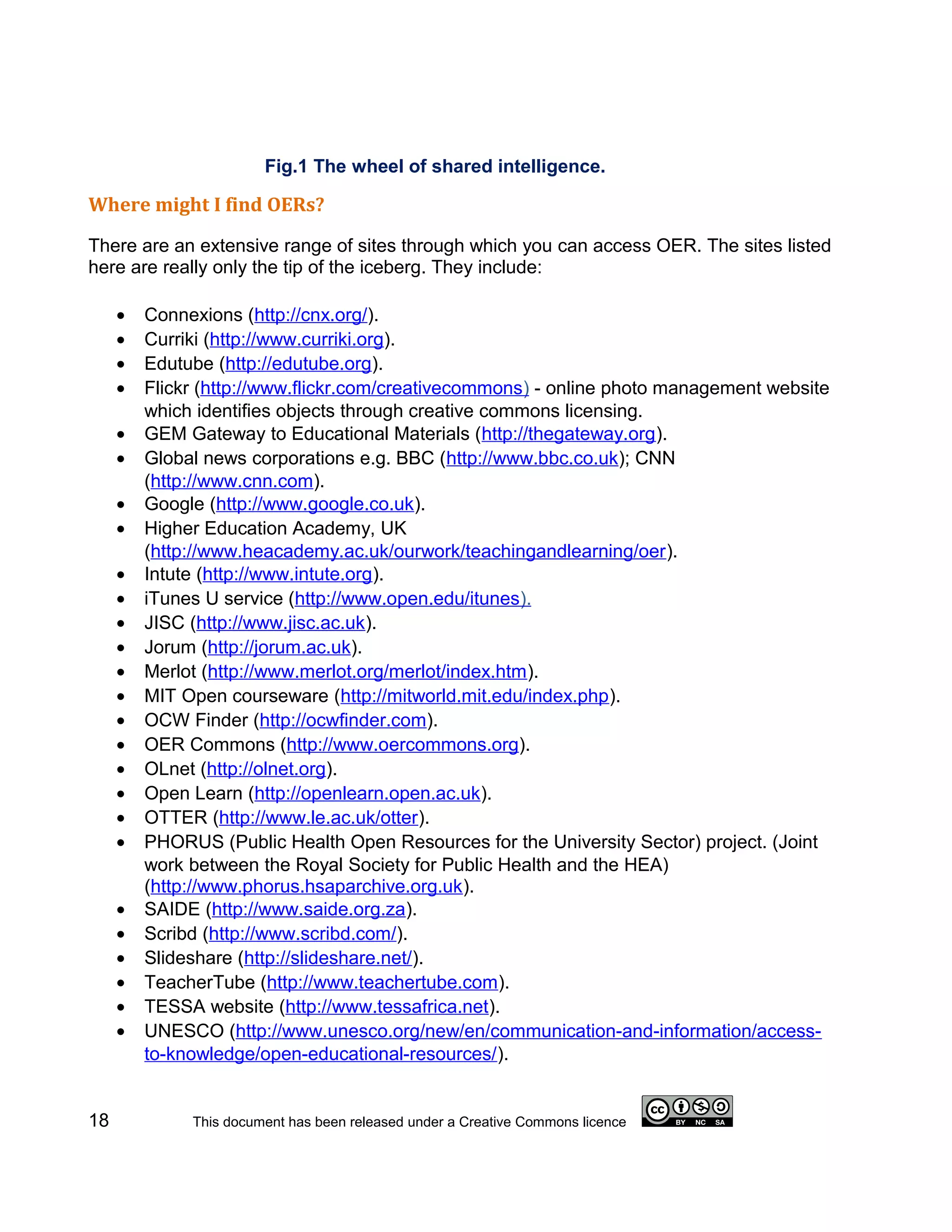 Fig.1 The wheel of shared intelligence.

Where might I find OERs?

There are an extensive range of sites through which you can access OER. The sites listed
here are really only the tip of the iceberg. They include:

     •   Connexions (http://cnx.org/).
     •   Curriki (http://www.curriki.org).
     •   Edutube (http://edutube.org).
     •   Flickr (http://www.flickr.com/creativecommons) - online photo management website
         which identifies objects through creative commons licensing.
     •   GEM Gateway to Educational Materials (http://thegateway.org).
     •   Global news corporations e.g. BBC (http://www.bbc.co.uk); CNN
         (http://www.cnn.com).
     •   Google (http://www.google.co.uk).
     •   Higher Education Academy, UK
         (http://www.heacademy.ac.uk/ourwork/teachingandlearning/oer).
     •   Intute (http://www.intute.org).
     •   iTunes U service (http://www.open.edu/itunes).
     •   JISC (http://www.jisc.ac.uk).
     •   Jorum (http://jorum.ac.uk).
     •   Merlot (http://www.merlot.org/merlot/index.htm).
     •   MIT Open courseware (http://mitworld.mit.edu/index.php).
     •   OCW Finder (http://ocwfinder.com).
     •   OER Commons (http://www.oercommons.org).
     •   OLnet (http://olnet.org).
     •   Open Learn (http://openlearn.open.ac.uk).
     •   OTTER (http://www.le.ac.uk/otter).
     •   PHORUS (Public Health Open Resources for the University Sector) project. (Joint
         work between the Royal Society for Public Health and the HEA)
         (http://www.phorus.hsaparchive.org.uk).
     •   SAIDE (http://www.saide.org.za).
     •   Scribd (http://www.scribd.com/).
     •   Slideshare (http://slideshare.net/).
     •   TeacherTube (http://www.teachertube.com).
     •   TESSA website (http://www.tessafrica.net).
     •   UNESCO (http://www.unesco.org/new/en/communication-and-information/access-
         to-knowledge/open-educational-resources/).


18            This document has been released under a Creative Commons licence
 