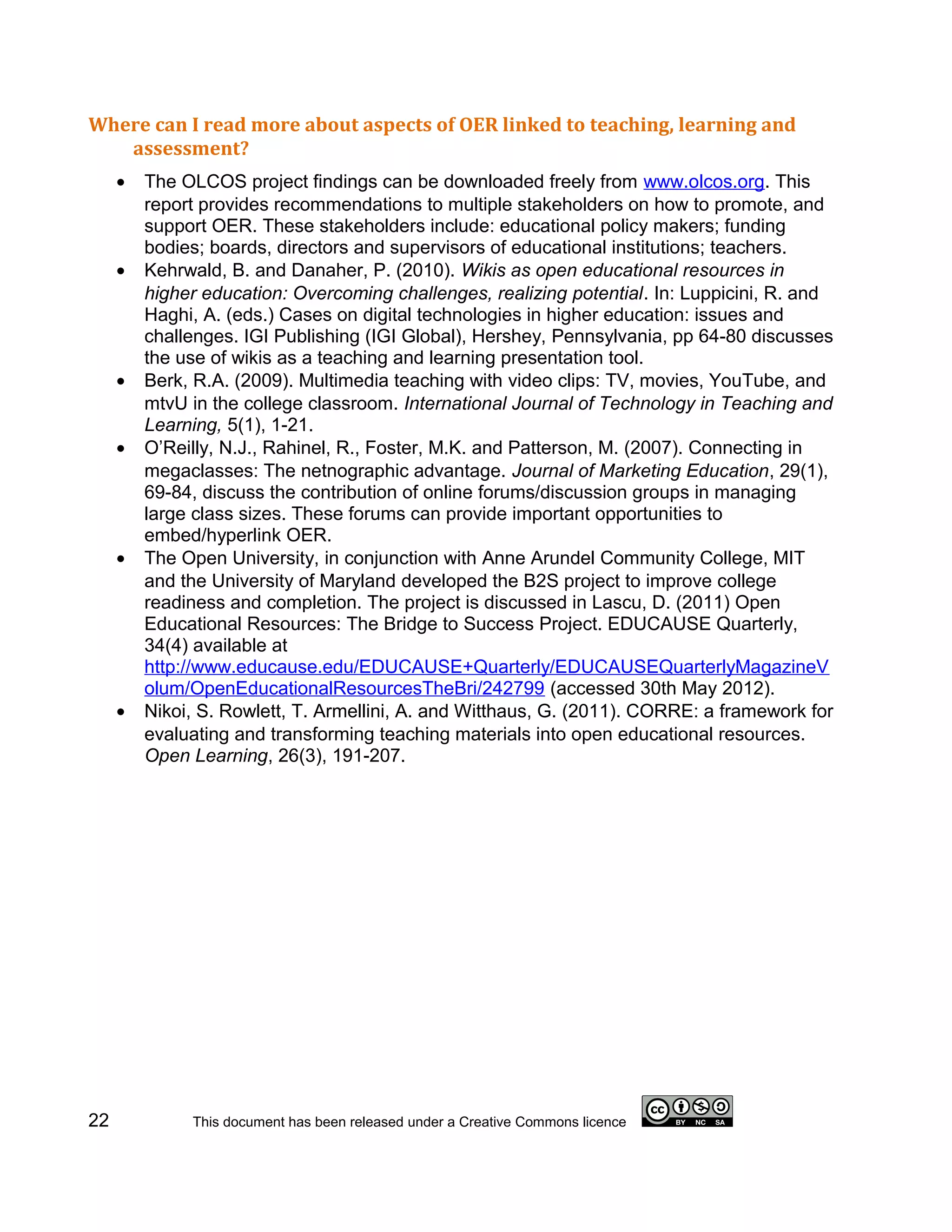 Where can I read more about aspects of OER linked to teaching, learning and
   assessment?
     •   The OLCOS project findings can be downloaded freely from www.olcos.org. This
         report provides recommendations to multiple stakeholders on how to promote, and
         support OER. These stakeholders include: educational policy makers; funding
         bodies; boards, directors and supervisors of educational institutions; teachers.
     •   Kehrwald, B. and Danaher, P. (2010). Wikis as open educational resources in
         higher education: Overcoming challenges, realizing potential. In: Luppicini, R. and
         Haghi, A. (eds.) Cases on digital technologies in higher education: issues and
         challenges. IGI Publishing (IGI Global), Hershey, Pennsylvania, pp 64-80 discusses
         the use of wikis as a teaching and learning presentation tool.
     •   Berk, R.A. (2009). Multimedia teaching with video clips: TV, movies, YouTube, and
         mtvU in the college classroom. International Journal of Technology in Teaching and
         Learning, 5(1), 1-21.
     •   O’Reilly, N.J., Rahinel, R., Foster, M.K. and Patterson, M. (2007). Connecting in
         megaclasses: The netnographic advantage. Journal of Marketing Education, 29(1),
         69-84, discuss the contribution of online forums/discussion groups in managing
         large class sizes. These forums can provide important opportunities to
         embed/hyperlink OER.
     •   The Open University, in conjunction with Anne Arundel Community College, MIT
         and the University of Maryland developed the B2S project to improve college
         readiness and completion. The project is discussed in Lascu, D. (2011) Open
         Educational Resources: The Bridge to Success Project. EDUCAUSE Quarterly,
         34(4) available at
         http://www.educause.edu/EDUCAUSE+Quarterly/EDUCAUSEQuarterlyMagazineV
         olum/OpenEducationalResourcesTheBri/242799 (accessed 30th May 2012).
     •   Nikoi, S. Rowlett, T. Armellini, A. and Witthaus, G. (2011). CORRE: a framework for
         evaluating and transforming teaching materials into open educational resources.
         Open Learning, 26(3), 191-207.




22            This document has been released under a Creative Commons licence
 