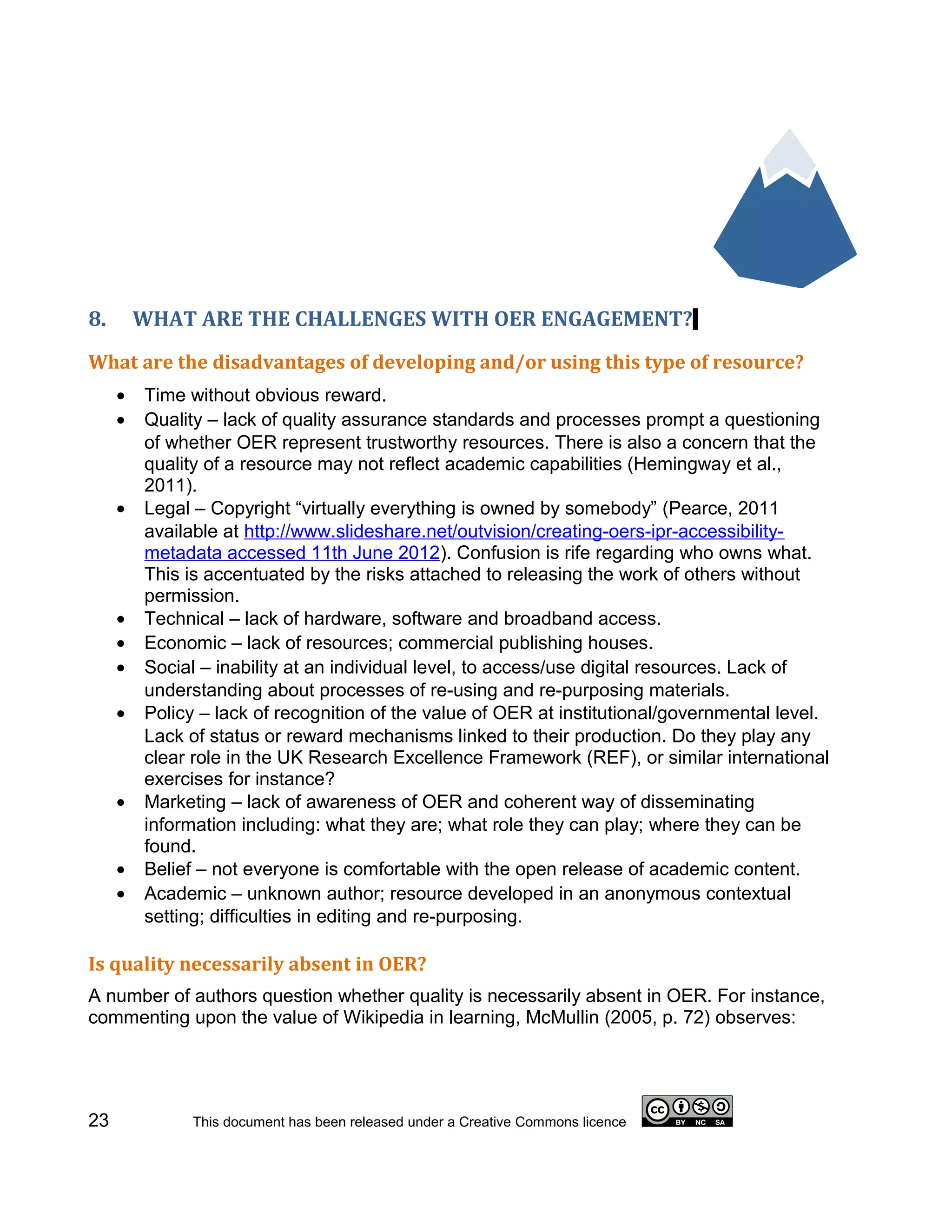 8.       WHAT ARE THE CHALLENGES WITH OER ENGAGEMENT?
What are the disadvantages of developing and/or using this type of resource?
     •   Time without obvious reward.
     •   Quality – lack of quality assurance standards and processes prompt a questioning
         of whether OER represent trustworthy resources. There is also a concern that the
         quality of a resource may not reflect academic capabilities (Hemingway et al.,
         2011).
     •   Legal – Copyright “virtually everything is owned by somebody” (Pearce, 2011
         available at http://www.slideshare.net/outvision/creating-oers-ipr-accessibility-
         metadata accessed 11th June 2012). Confusion is rife regarding who owns what.
         This is accentuated by the risks attached to releasing the work of others without
         permission.
     •   Technical – lack of hardware, software and broadband access.
     •   Economic – lack of resources; commercial publishing houses.
     •   Social – inability at an individual level, to access/use digital resources. Lack of
         understanding about processes of re-using and re-purposing materials.
     •   Policy – lack of recognition of the value of OER at institutional/governmental level.
         Lack of status or reward mechanisms linked to their production. Do they play any
         clear role in the UK Research Excellence Framework (REF), or similar international
         exercises for instance?
     •   Marketing – lack of awareness of OER and coherent way of disseminating
         information including: what they are; what role they can play; where they can be
         found.
     •   Belief – not everyone is comfortable with the open release of academic content.
     •   Academic – unknown author; resource developed in an anonymous contextual
         setting; difficulties in editing and re-purposing.

Is quality necessarily absent in OER?
A number of authors question whether quality is necessarily absent in OER. For instance,
commenting upon the value of Wikipedia in learning, McMullin (2005, p. 72) observes:




23             This document has been released under a Creative Commons licence
 