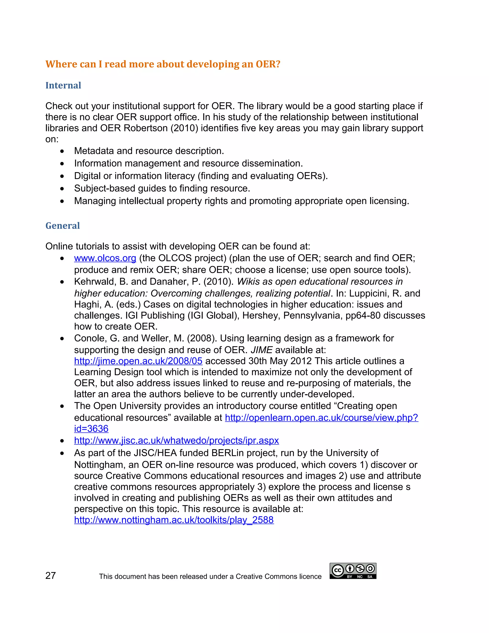 Where can I read more about developing an OER?

Internal

Check out your institutional support for OER. The library would be a good starting place if
there is no clear OER support office. In his study of the relationship between institutional
libraries and OER Robertson (2010) identifies five key areas you may gain library support
on:
    • Metadata and resource description.
    • Information management and resource dissemination.
    • Digital or information literacy (finding and evaluating OERs).
    • Subject-based guides to finding resource.
    • Managing intellectual property rights and promoting appropriate open licensing.

General

Online tutorials to assist with developing OER can be found at:
   • www.olcos.org (the OLCOS project) (plan the use of OER; search and find OER;
      produce and remix OER; share OER; choose a license; use open source tools).
   • Kehrwald, B. and Danaher, P. (2010). Wikis as open educational resources in
      higher education: Overcoming challenges, realizing potential. In: Luppicini, R. and
      Haghi, A. (eds.) Cases on digital technologies in higher education: issues and
      challenges. IGI Publishing (IGI Global), Hershey, Pennsylvania, pp64-80 discusses
      how to create OER.
   • Conole, G. and Weller, M. (2008). Using learning design as a framework for
      supporting the design and reuse of OER. JIME available at:
      http://jime.open.ac.uk/2008/05 accessed 30th May 2012 This article outlines a
      Learning Design tool which is intended to maximize not only the development of
      OER, but also address issues linked to reuse and re-purposing of materials, the
      latter an area the authors believe to be currently under-developed.
   • The Open University provides an introductory course entitled “Creating open
      educational resources” available at http://openlearn.open.ac.uk/course/view.php?
      id=3636
   • http://www.jisc.ac.uk/whatwedo/projects/ipr.aspx
   • As part of the JISC/HEA funded BERLin project, run by the University of
      Nottingham, an OER on-line resource was produced, which covers 1) discover or
      source Creative Commons educational resources and images 2) use and attribute
      creative commons resources appropriately 3) explore the process and license s
      involved in creating and publishing OERs as well as their own attitudes and
      perspective on this topic. This resource is available at:
      http://www.nottingham.ac.uk/toolkits/play_2588




27           This document has been released under a Creative Commons licence
 
