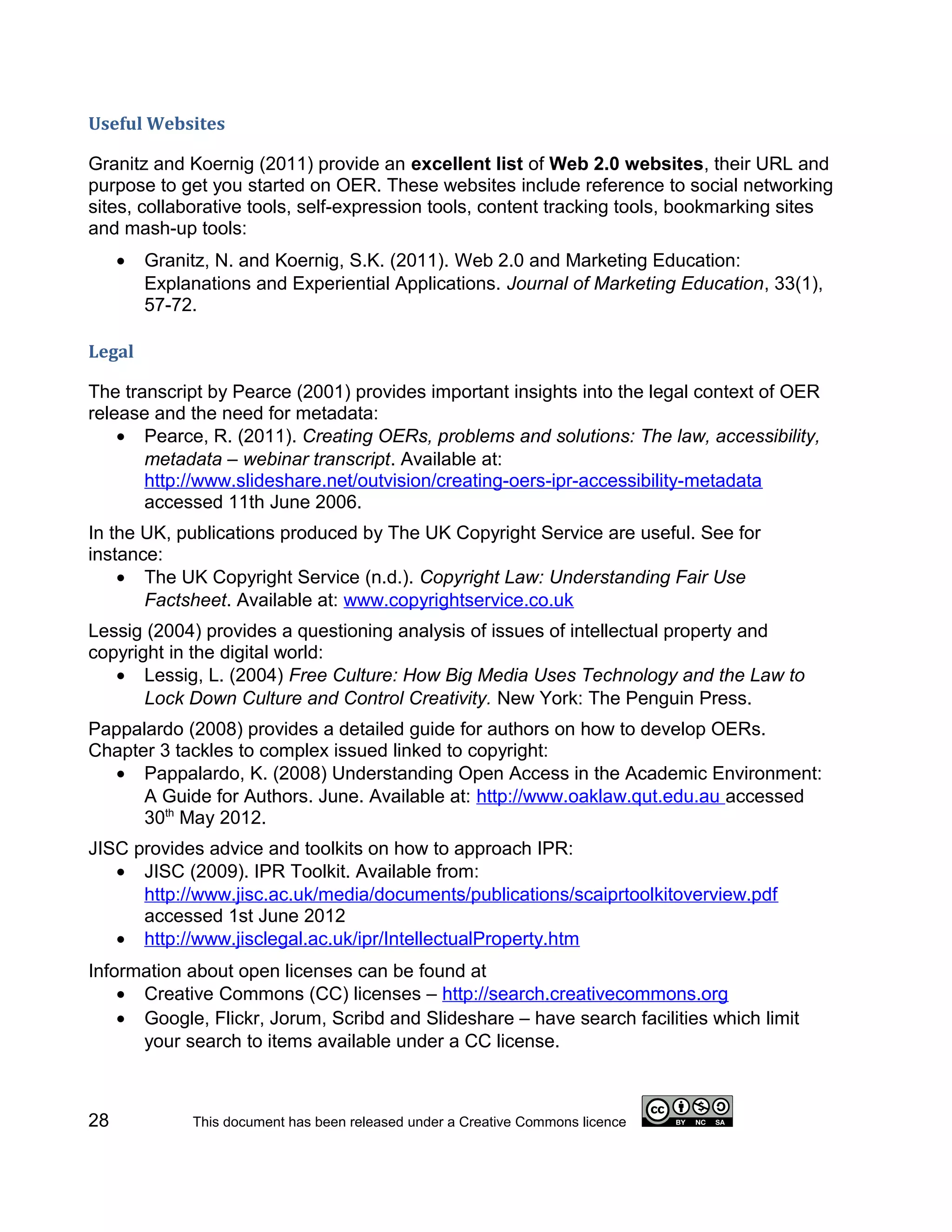 Useful Websites

Granitz and Koernig (2011) provide an excellent list of Web 2.0 websites, their URL and
purpose to get you started on OER. These websites include reference to social networking
sites, collaborative tools, self-expression tools, content tracking tools, bookmarking sites
and mash-up tools:
     •   Granitz, N. and Koernig, S.K. (2011). Web 2.0 and Marketing Education:
         Explanations and Experiential Applications. Journal of Marketing Education, 33(1),
         57-72.

Legal

The transcript by Pearce (2001) provides important insights into the legal context of OER
release and the need for metadata:
    • Pearce, R. (2011). Creating OERs, problems and solutions: The law, accessibility,
       metadata – webinar transcript. Available at:
       http://www.slideshare.net/outvision/creating-oers-ipr-accessibility-metadata
       accessed 11th June 2006.
In the UK, publications produced by The UK Copyright Service are useful. See for
instance:
    • The UK Copyright Service (n.d.). Copyright Law: Understanding Fair Use
       Factsheet. Available at: www.copyrightservice.co.uk
Lessig (2004) provides a questioning analysis of issues of intellectual property and
copyright in the digital world:
   • Lessig, L. (2004) Free Culture: How Big Media Uses Technology and the Law to
       Lock Down Culture and Control Creativity. New York: The Penguin Press.
Pappalardo (2008) provides a detailed guide for authors on how to develop OERs.
Chapter 3 tackles to complex issued linked to copyright:
  • Pappalardo, K. (2008) Understanding Open Access in the Academic Environment:
      A Guide for Authors. June. Available at: http://www.oaklaw.qut.edu.au accessed
      30th May 2012.
JISC provides advice and toolkits on how to approach IPR:
   • JISC (2009). IPR Toolkit. Available from:
      http://www.jisc.ac.uk/media/documents/publications/scaiprtoolkitoverview.pdf
      accessed 1st June 2012
   • http://www.jisclegal.ac.uk/ipr/IntellectualProperty.htm
Information about open licenses can be found at
    • Creative Commons (CC) licenses – http://search.creativecommons.org
    • Google, Flickr, Jorum, Scribd and Slideshare – have search facilities which limit
      your search to items available under a CC license.



28            This document has been released under a Creative Commons licence
 
