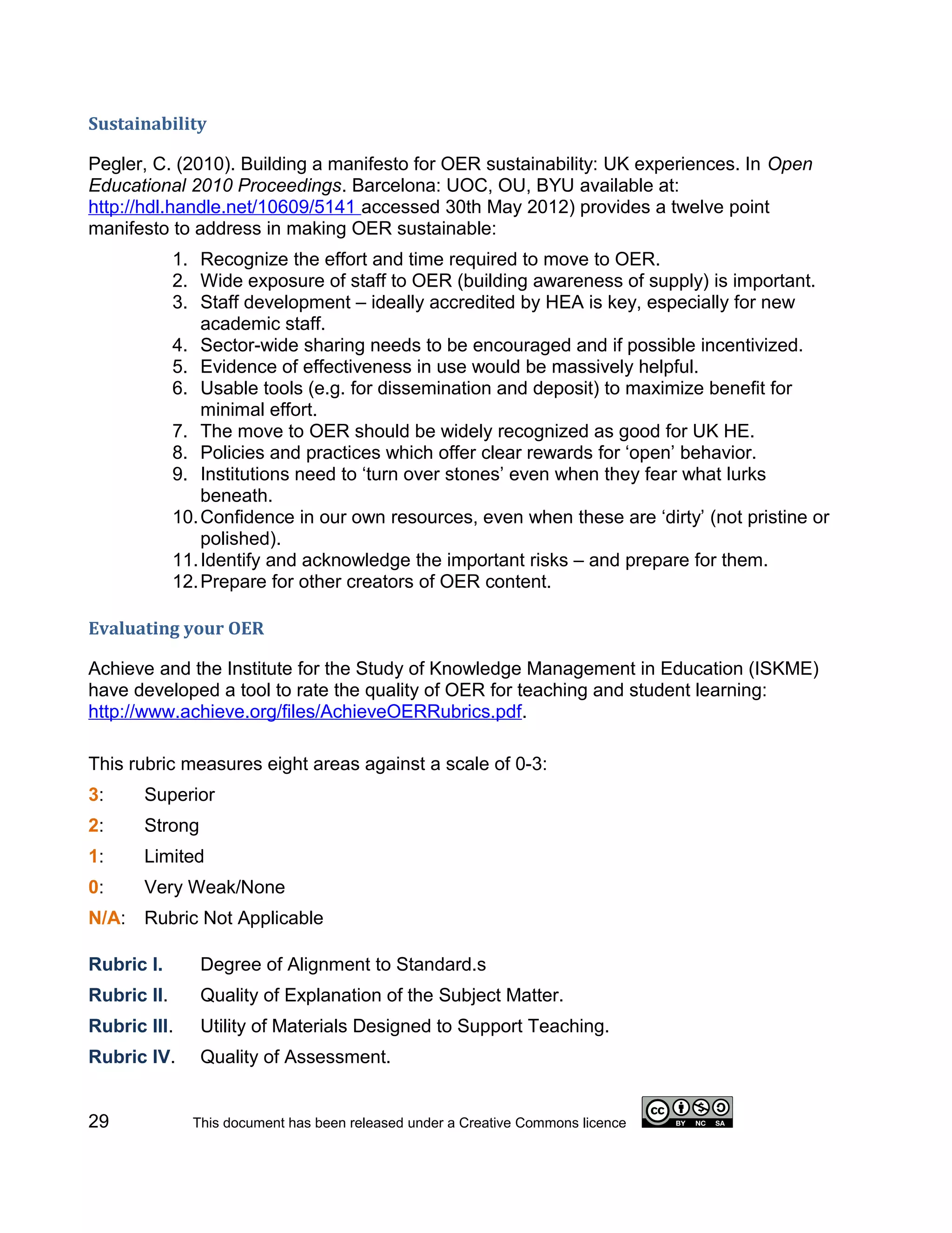 Sustainability

Pegler, C. (2010). Building a manifesto for OER sustainability: UK experiences. In Open
Educational 2010 Proceedings. Barcelona: UOC, OU, BYU available at:
http://hdl.handle.net/10609/5141 accessed 30th May 2012) provides a twelve point
manifesto to address in making OER sustainable:
             1. Recognize the effort and time required to move to OER.
             2. Wide exposure of staff to OER (building awareness of supply) is important.
             3. Staff development – ideally accredited by HEA is key, especially for new
                 academic staff.
             4. Sector-wide sharing needs to be encouraged and if possible incentivized.
             5. Evidence of effectiveness in use would be massively helpful.
             6. Usable tools (e.g. for dissemination and deposit) to maximize benefit for
                 minimal effort.
             7. The move to OER should be widely recognized as good for UK HE.
             8. Policies and practices which offer clear rewards for ‘open’ behavior.
             9. Institutions need to ‘turn over stones’ even when they fear what lurks
                 beneath.
             10. Confidence in our own resources, even when these are ‘dirty’ (not pristine or
                 polished).
             11. Identify and acknowledge the important risks – and prepare for them.
             12. Prepare for other creators of OER content.

Evaluating your OER

Achieve and the Institute for the Study of Knowledge Management in Education (ISKME)
have developed a tool to rate the quality of OER for teaching and student learning:
http://www.achieve.org/files/AchieveOERRubrics.pdf.

This rubric measures eight areas against a scale of 0-3:
3:     Superior
2:     Strong
1:     Limited
0:     Very Weak/None
N/A: Rubric Not Applicable

Rubric I.       Degree of Alignment to Standard.s
Rubric II.      Quality of Explanation of the Subject Matter.
Rubric III.     Utility of Materials Designed to Support Teaching.
Rubric IV.      Quality of Assessment.


29             This document has been released under a Creative Commons licence
 