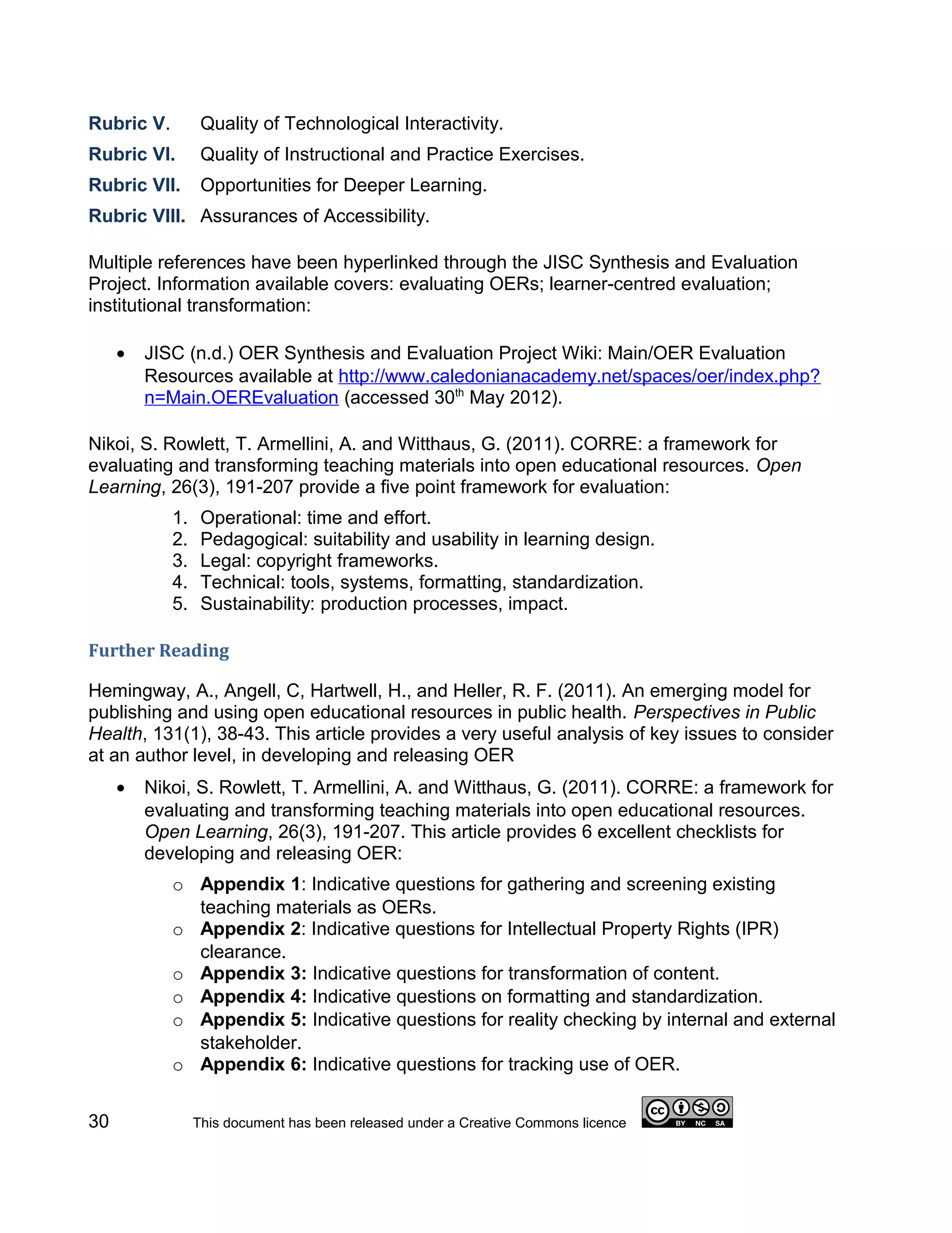 Rubric V.         Quality of Technological Interactivity.
Rubric VI.        Quality of Instructional and Practice Exercises.
Rubric VII.       Opportunities for Deeper Learning.
Rubric VIII. Assurances of Accessibility.

Multiple references have been hyperlinked through the JISC Synthesis and Evaluation
Project. Information available covers: evaluating OERs; learner-centred evaluation;
institutional transformation:

     •   JISC (n.d.) OER Synthesis and Evaluation Project Wiki: Main/OER Evaluation
         Resources available at http://www.caledonianacademy.net/spaces/oer/index.php?
         n=Main.OEREvaluation (accessed 30th May 2012).

Nikoi, S. Rowlett, T. Armellini, A. and Witthaus, G. (2011). CORRE: a framework for
evaluating and transforming teaching materials into open educational resources. Open
Learning, 26(3), 191-207 provide a five point framework for evaluation:
            1.    Operational: time and effort.
            2.    Pedagogical: suitability and usability in learning design.
            3.    Legal: copyright frameworks.
            4.    Technical: tools, systems, formatting, standardization.
            5.    Sustainability: production processes, impact.

Further Reading

Hemingway, A., Angell, C, Hartwell, H., and Heller, R. F. (2011). An emerging model for
publishing and using open educational resources in public health. Perspectives in Public
Health, 131(1), 38-43. This article provides a very useful analysis of key issues to consider
at an author level, in developing and releasing OER
     •   Nikoi, S. Rowlett, T. Armellini, A. and Witthaus, G. (2011). CORRE: a framework for
         evaluating and transforming teaching materials into open educational resources.
         Open Learning, 26(3), 191-207. This article provides 6 excellent checklists for
         developing and releasing OER:
            o Appendix 1: Indicative questions for gathering and screening existing
              teaching materials as OERs.
            o Appendix 2: Indicative questions for Intellectual Property Rights (IPR)
              clearance.
            o Appendix 3: Indicative questions for transformation of content.
            o Appendix 4: Indicative questions on formatting and standardization.
            o Appendix 5: Indicative questions for reality checking by internal and external
              stakeholder.
            o Appendix 6: Indicative questions for tracking use of OER.


30               This document has been released under a Creative Commons licence
 