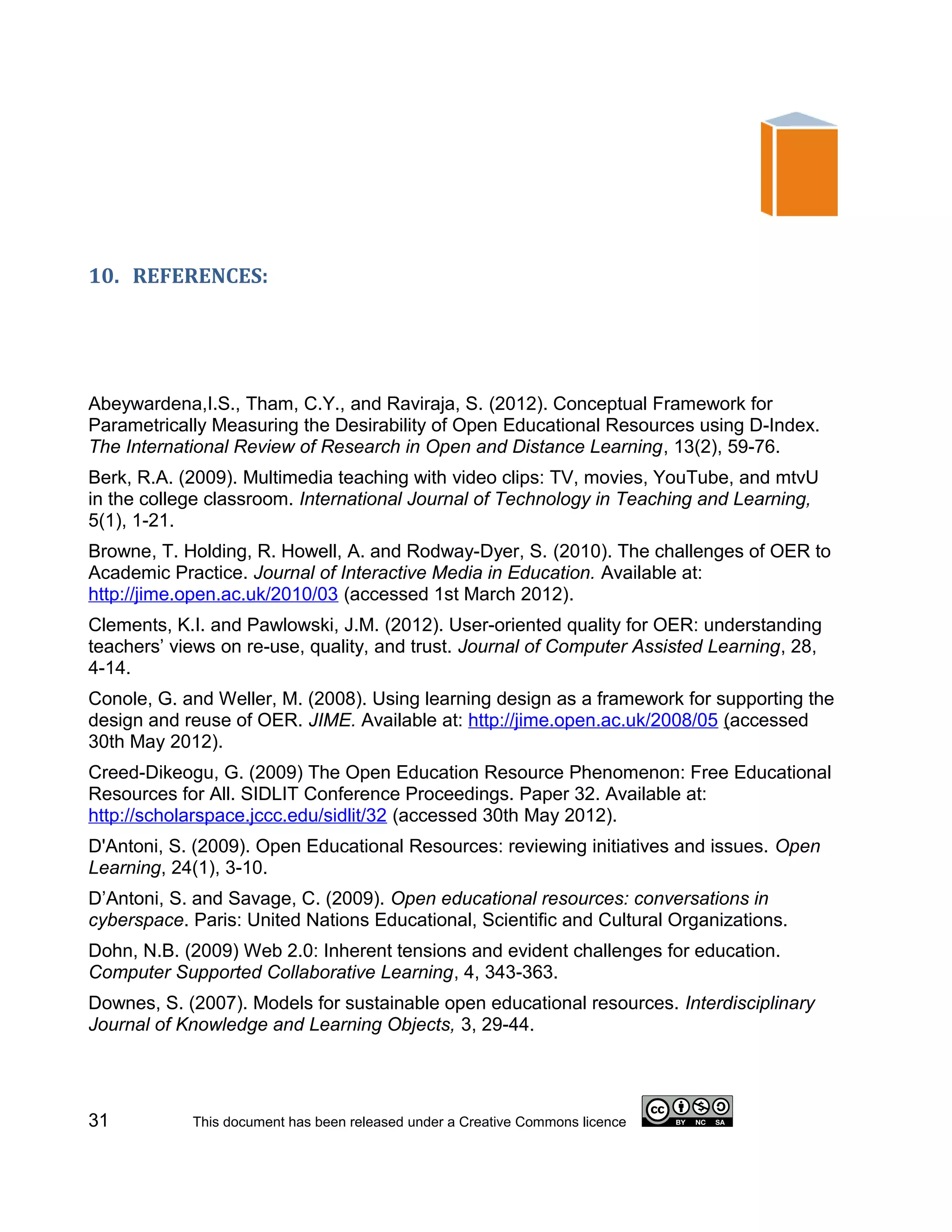 10. REFERENCES:




Abeywardena,I.S., Tham, C.Y., and Raviraja, S. (2012). Conceptual Framework for
Parametrically Measuring the Desirability of Open Educational Resources using D-Index.
The International Review of Research in Open and Distance Learning, 13(2), 59-76.
Berk, R.A. (2009). Multimedia teaching with video clips: TV, movies, YouTube, and mtvU
in the college classroom. International Journal of Technology in Teaching and Learning,
5(1), 1-21.
Browne, T. Holding, R. Howell, A. and Rodway-Dyer, S. (2010). The challenges of OER to
Academic Practice. Journal of Interactive Media in Education. Available at:
http://jime.open.ac.uk/2010/03 (accessed 1st March 2012).
Clements, K.I. and Pawlowski, J.M. (2012). User-oriented quality for OER: understanding
teachers’ views on re-use, quality, and trust. Journal of Computer Assisted Learning, 28,
4-14.
Conole, G. and Weller, M. (2008). Using learning design as a framework for supporting the
design and reuse of OER. JIME. Available at: http://jime.open.ac.uk/2008/05 (accessed
30th May 2012).
Creed-Dikeogu, G. (2009) The Open Education Resource Phenomenon: Free Educational
Resources for All. SIDLIT Conference Proceedings. Paper 32. Available at:
http://scholarspace.jccc.edu/sidlit/32 (accessed 30th May 2012).
D'Antoni, S. (2009). Open Educational Resources: reviewing initiatives and issues. Open
Learning, 24(1), 3-10.
D’Antoni, S. and Savage, C. (2009). Open educational resources: conversations in
cyberspace. Paris: United Nations Educational, Scientific and Cultural Organizations.
Dohn, N.B. (2009) Web 2.0: Inherent tensions and evident challenges for education.
Computer Supported Collaborative Learning, 4, 343-363.
Downes, S. (2007). Models for sustainable open educational resources. Interdisciplinary
Journal of Knowledge and Learning Objects, 3, 29-44.




31          This document has been released under a Creative Commons licence
 