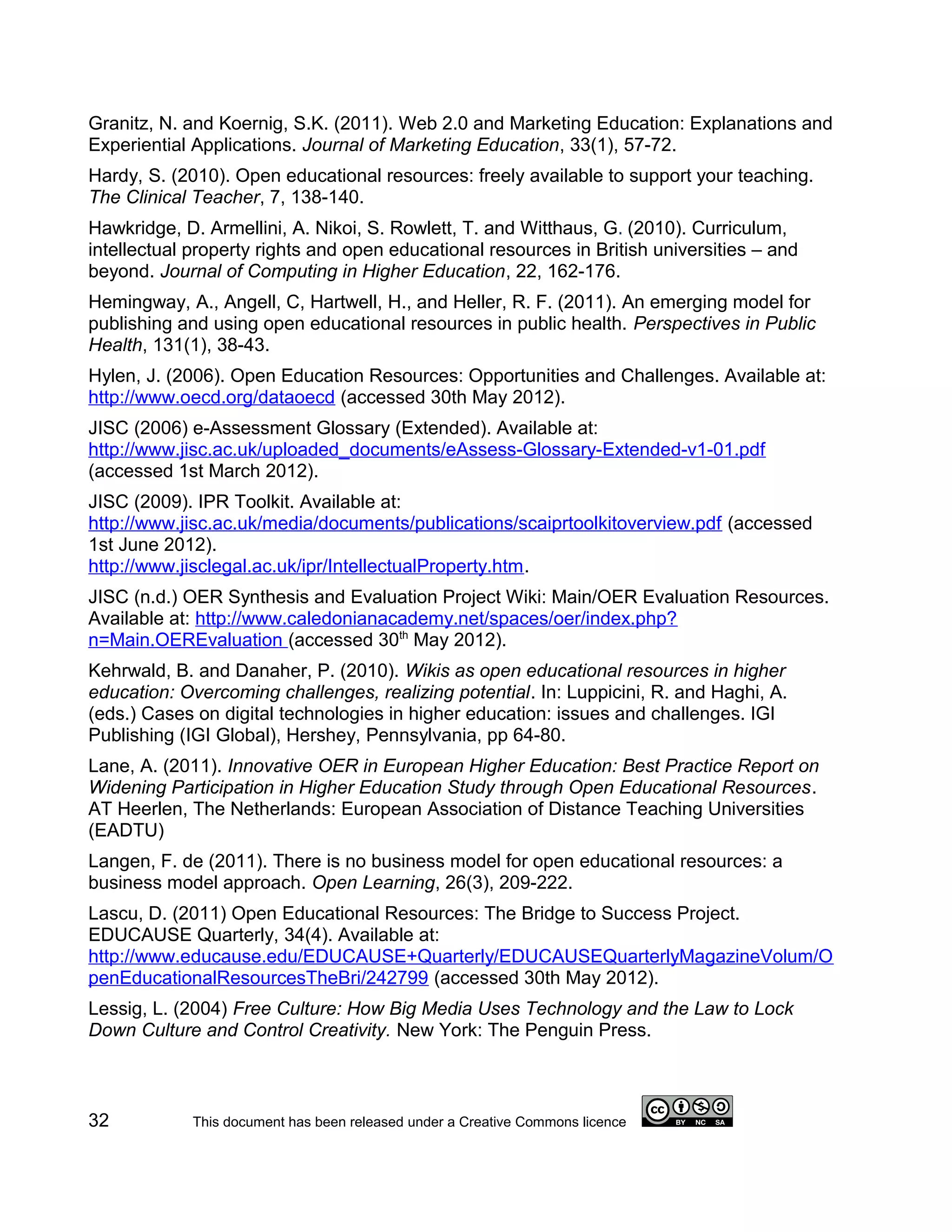 Granitz, N. and Koernig, S.K. (2011). Web 2.0 and Marketing Education: Explanations and
Experiential Applications. Journal of Marketing Education, 33(1), 57-72.
Hardy, S. (2010). Open educational resources: freely available to support your teaching.
The Clinical Teacher, 7, 138-140.
Hawkridge, D. Armellini, A. Nikoi, S. Rowlett, T. and Witthaus, G. (2010). Curriculum,
intellectual property rights and open educational resources in British universities – and
beyond. Journal of Computing in Higher Education, 22, 162-176.
Hemingway, A., Angell, C, Hartwell, H., and Heller, R. F. (2011). An emerging model for
publishing and using open educational resources in public health. Perspectives in Public
Health, 131(1), 38-43.
Hylen, J. (2006). Open Education Resources: Opportunities and Challenges. Available at:
http://www.oecd.org/dataoecd (accessed 30th May 2012).
JISC (2006) e-Assessment Glossary (Extended). Available at:
http://www.jisc.ac.uk/uploaded_documents/eAssess-Glossary-Extended-v1-01.pdf
(accessed 1st March 2012).
JISC (2009). IPR Toolkit. Available at:
http://www.jisc.ac.uk/media/documents/publications/scaiprtoolkitoverview.pdf (accessed
1st June 2012).
http://www.jisclegal.ac.uk/ipr/IntellectualProperty.htm.
JISC (n.d.) OER Synthesis and Evaluation Project Wiki: Main/OER Evaluation Resources.
Available at: http://www.caledonianacademy.net/spaces/oer/index.php?
n=Main.OEREvaluation (accessed 30th May 2012).
Kehrwald, B. and Danaher, P. (2010). Wikis as open educational resources in higher
education: Overcoming challenges, realizing potential. In: Luppicini, R. and Haghi, A.
(eds.) Cases on digital technologies in higher education: issues and challenges. IGI
Publishing (IGI Global), Hershey, Pennsylvania, pp 64-80.
Lane, A. (2011). Innovative OER in European Higher Education: Best Practice Report on
Widening Participation in Higher Education Study through Open Educational Resources.
AT Heerlen, The Netherlands: European Association of Distance Teaching Universities
(EADTU)
Langen, F. de (2011). There is no business model for open educational resources: a
business model approach. Open Learning, 26(3), 209-222.
Lascu, D. (2011) Open Educational Resources: The Bridge to Success Project.
EDUCAUSE Quarterly, 34(4). Available at:
http://www.educause.edu/EDUCAUSE+Quarterly/EDUCAUSEQuarterlyMagazineVolum/O
penEducationalResourcesTheBri/242799 (accessed 30th May 2012).
Lessig, L. (2004) Free Culture: How Big Media Uses Technology and the Law to Lock
Down Culture and Control Creativity. New York: The Penguin Press.



32           This document has been released under a Creative Commons licence
 