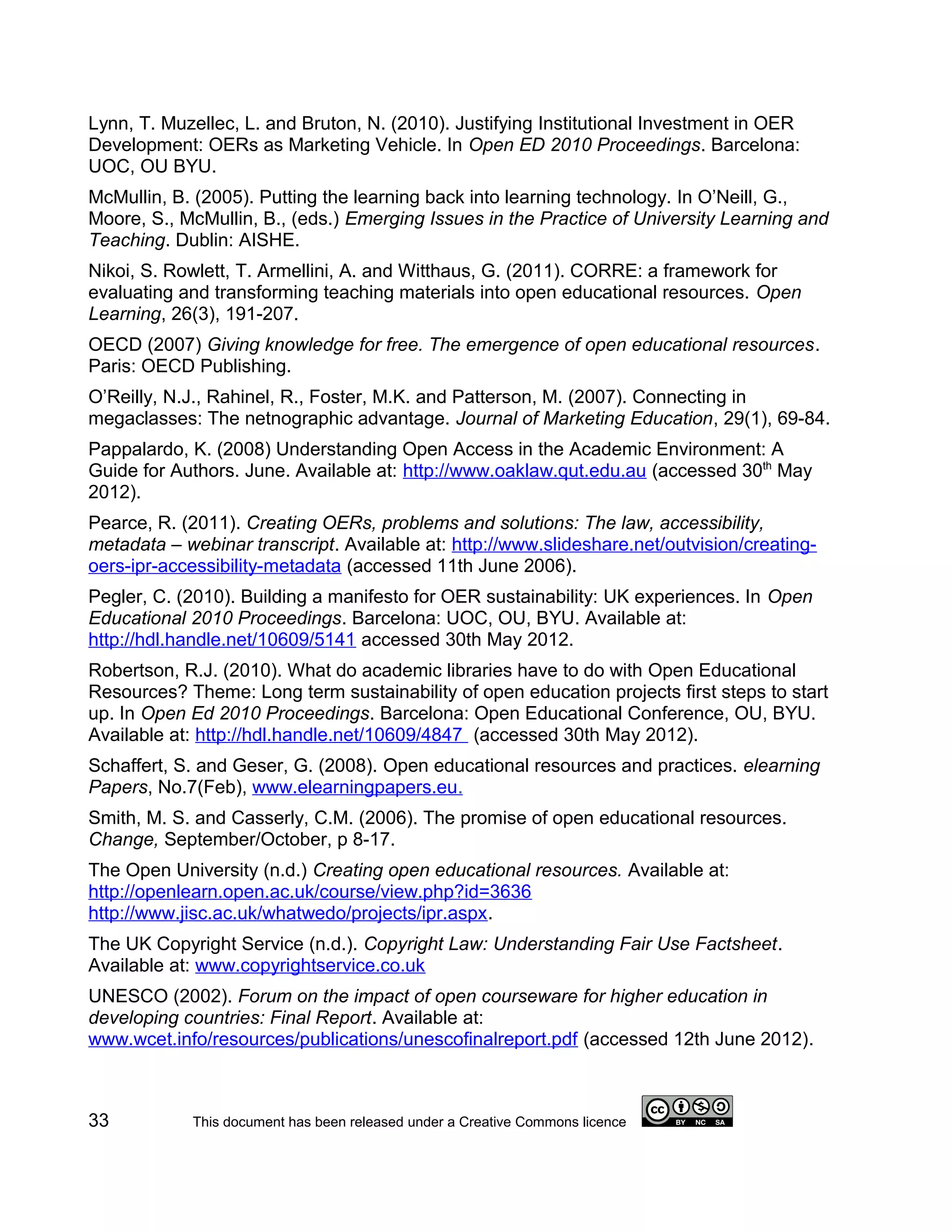 Lynn, T. Muzellec, L. and Bruton, N. (2010). Justifying Institutional Investment in OER
Development: OERs as Marketing Vehicle. In Open ED 2010 Proceedings. Barcelona:
UOC, OU BYU.
McMullin, B. (2005). Putting the learning back into learning technology. In O’Neill, G.,
Moore, S., McMullin, B., (eds.) Emerging Issues in the Practice of University Learning and
Teaching. Dublin: AISHE.
Nikoi, S. Rowlett, T. Armellini, A. and Witthaus, G. (2011). CORRE: a framework for
evaluating and transforming teaching materials into open educational resources. Open
Learning, 26(3), 191-207.
OECD (2007) Giving knowledge for free. The emergence of open educational resources.
Paris: OECD Publishing.
O’Reilly, N.J., Rahinel, R., Foster, M.K. and Patterson, M. (2007). Connecting in
megaclasses: The netnographic advantage. Journal of Marketing Education, 29(1), 69-84.
Pappalardo, K. (2008) Understanding Open Access in the Academic Environment: A
Guide for Authors. June. Available at: http://www.oaklaw.qut.edu.au (accessed 30th May
2012).
Pearce, R. (2011). Creating OERs, problems and solutions: The law, accessibility,
metadata – webinar transcript. Available at: http://www.slideshare.net/outvision/creating-
oers-ipr-accessibility-metadata (accessed 11th June 2006).
Pegler, C. (2010). Building a manifesto for OER sustainability: UK experiences. In Open
Educational 2010 Proceedings. Barcelona: UOC, OU, BYU. Available at:
http://hdl.handle.net/10609/5141 accessed 30th May 2012.
Robertson, R.J. (2010). What do academic libraries have to do with Open Educational
Resources? Theme: Long term sustainability of open education projects first steps to start
up. In Open Ed 2010 Proceedings. Barcelona: Open Educational Conference, OU, BYU.
Available at: http://hdl.handle.net/10609/4847 (accessed 30th May 2012).
Schaffert, S. and Geser, G. (2008). Open educational resources and practices. elearning
Papers, No.7(Feb), www.elearningpapers.eu.
Smith, M. S. and Casserly, C.M. (2006). The promise of open educational resources.
Change, September/October, p 8-17.
The Open University (n.d.) Creating open educational resources. Available at:
http://openlearn.open.ac.uk/course/view.php?id=3636
http://www.jisc.ac.uk/whatwedo/projects/ipr.aspx.
The UK Copyright Service (n.d.). Copyright Law: Understanding Fair Use Factsheet.
Available at: www.copyrightservice.co.uk
UNESCO (2002). Forum on the impact of open courseware for higher education in
developing countries: Final Report. Available at:
www.wcet.info/resources/publications/unescofinalreport.pdf (accessed 12th June 2012).



33          This document has been released under a Creative Commons licence
 