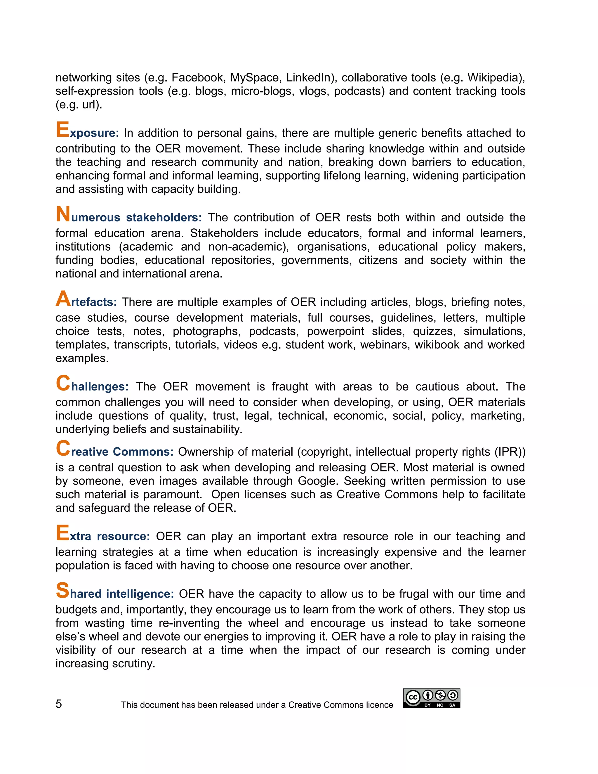 networking sites (e.g. Facebook, MySpace, LinkedIn), collaborative tools (e.g. Wikipedia),
self-expression tools (e.g. blogs, micro-blogs, vlogs, podcasts) and content tracking tools
(e.g. url).

Exposure: In addition to personal gains, there are multiple generic benefits attached to
contributing to the OER movement. These include sharing knowledge within and outside
the teaching and research community and nation, breaking down barriers to education,
enhancing formal and informal learning, supporting lifelong learning, widening participation
and assisting with capacity building.

Numerous stakeholders: The contribution of OER rests both within and outside the
formal education arena. Stakeholders include educators, formal and informal learners,
institutions (academic and non-academic), organisations, educational policy makers,
funding bodies, educational repositories, governments, citizens and society within the
national and international arena.

Artefacts: There are multiple examples of OER including articles, blogs, briefing notes,
case studies, course development materials, full courses, guidelines, letters, multiple
choice tests, notes, photographs, podcasts, powerpoint slides, quizzes, simulations,
templates, transcripts, tutorials, videos e.g. student work, webinars, wikibook and worked
examples.

Challenges:     The OER movement is fraught with areas to be cautious about. The
common challenges you will need to consider when developing, or using, OER materials
include questions of quality, trust, legal, technical, economic, social, policy, marketing,
underlying beliefs and sustainability.
Creative Commons: Ownership of material (copyright, intellectual property rights (IPR))
is a central question to ask when developing and releasing OER. Most material is owned
by someone, even images available through Google. Seeking written permission to use
such material is paramount. Open licenses such as Creative Commons help to facilitate
and safeguard the release of OER.

Extra resource: OER can play an important extra resource role in our teaching and
learning strategies at a time when education is increasingly expensive and the learner
population is faced with having to choose one resource over another.

Shared intelligence: OER have the capacity to allow us to be frugal with our time and
budgets and, importantly, they encourage us to learn from the work of others. They stop us
from wasting time re-inventing the wheel and encourage us instead to take someone
else’s wheel and devote our energies to improving it. OER have a role to play in raising the
visibility of our research at a time when the impact of our research is coming under
increasing scrutiny.


5           This document has been released under a Creative Commons licence
 