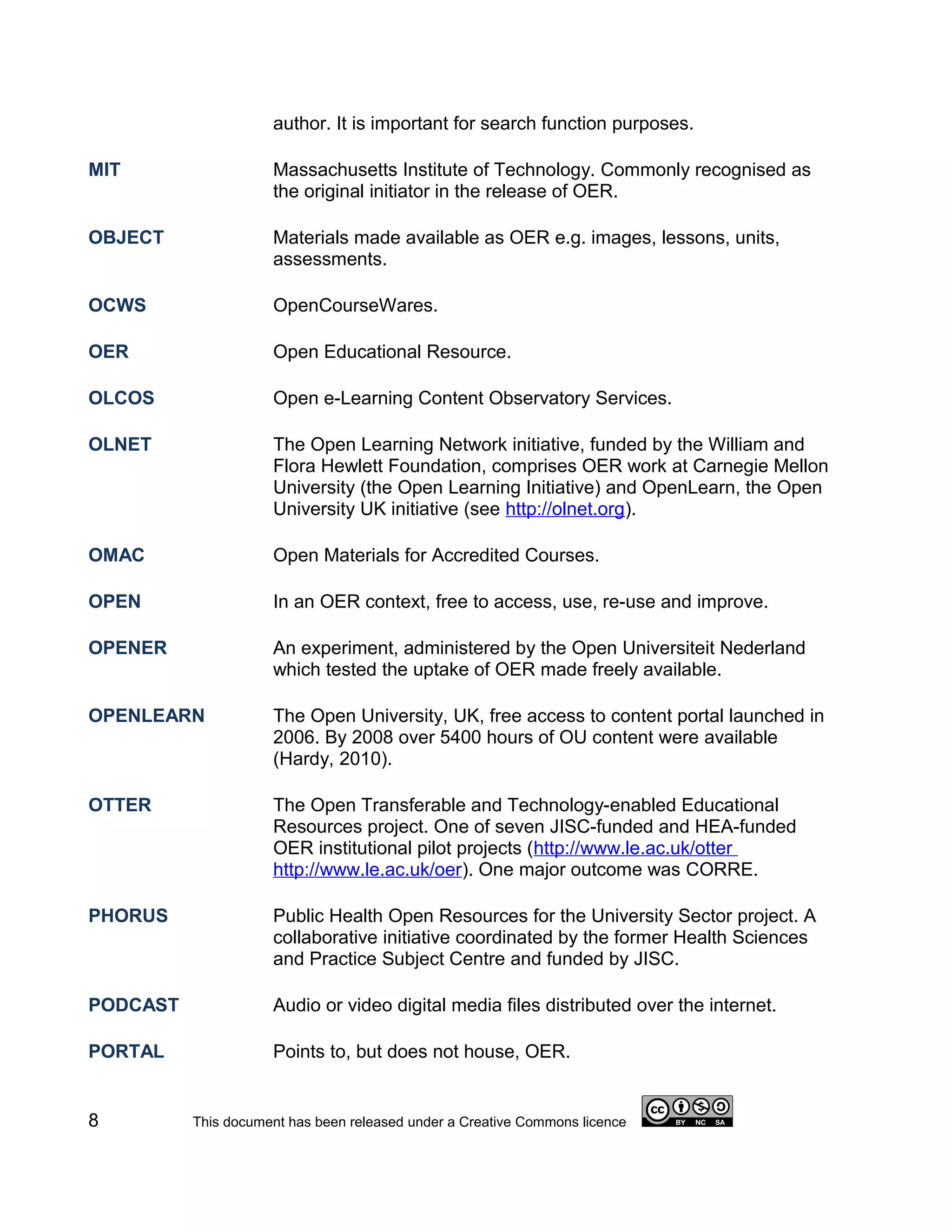 author. It is important for search function purposes.

MIT                  Massachusetts Institute of Technology. Commonly recognised as
                     the original initiator in the release of OER.

OBJECT               Materials made available as OER e.g. images, lessons, units,
                     assessments.

OCWS                 OpenCourseWares.

OER                  Open Educational Resource.

OLCOS                Open e-Learning Content Observatory Services.

OLNET                The Open Learning Network initiative, funded by the William and
                     Flora Hewlett Foundation, comprises OER work at Carnegie Mellon
                     University (the Open Learning Initiative) and OpenLearn, the Open
                     University UK initiative (see http://olnet.org).

OMAC                 Open Materials for Accredited Courses.

OPEN                 In an OER context, free to access, use, re-use and improve.

OPENER               An experiment, administered by the Open Universiteit Nederland
                     which tested the uptake of OER made freely available.

OPENLEARN            The Open University, UK, free access to content portal launched in
                     2006. By 2008 over 5400 hours of OU content were available
                     (Hardy, 2010).

OTTER                The Open Transferable and Technology-enabled Educational
                     Resources project. One of seven JISC-funded and HEA-funded
                     OER institutional pilot projects (http://www.le.ac.uk/otter
                     http://www.le.ac.uk/oer). One major outcome was CORRE.

PHORUS               Public Health Open Resources for the University Sector project. A
                     collaborative initiative coordinated by the former Health Sciences
                     and Practice Subject Centre and funded by JISC.

PODCAST              Audio or video digital media files distributed over the internet.

PORTAL               Points to, but does not house, OER.


8         This document has been released under a Creative Commons licence
 