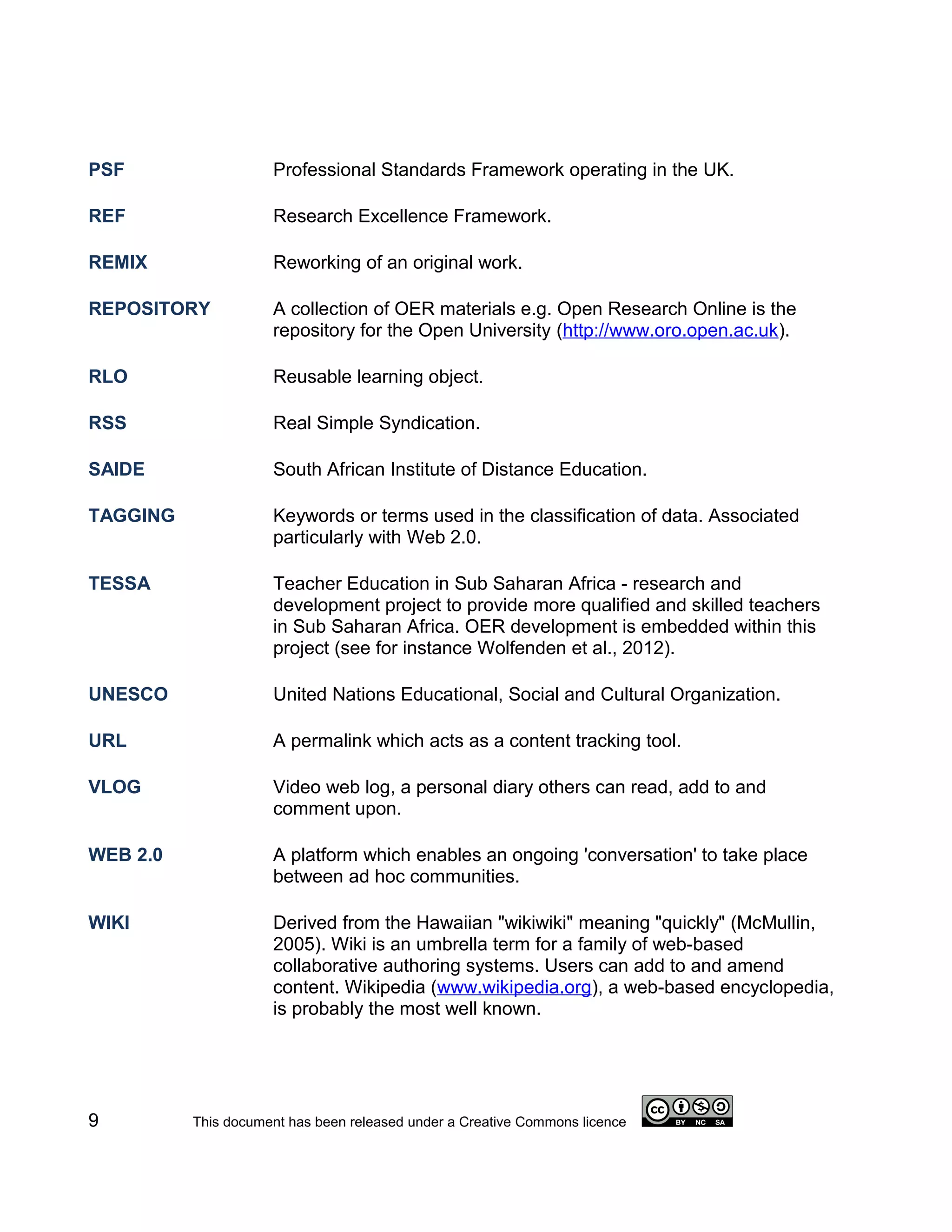 PSF                  Professional Standards Framework operating in the UK.

REF                  Research Excellence Framework.

REMIX                Reworking of an original work.

REPOSITORY           A collection of OER materials e.g. Open Research Online is the
                     repository for the Open University (http://www.oro.open.ac.uk).

RLO                  Reusable learning object.

RSS                  Real Simple Syndication.

SAIDE                South African Institute of Distance Education.

TAGGING              Keywords or terms used in the classification of data. Associated
                     particularly with Web 2.0.

TESSA                Teacher Education in Sub Saharan Africa - research and
                     development project to provide more qualified and skilled teachers
                     in Sub Saharan Africa. OER development is embedded within this
                     project (see for instance Wolfenden et al., 2012).

UNESCO               United Nations Educational, Social and Cultural Organization.

URL                  A permalink which acts as a content tracking tool.

VLOG                 Video web log, a personal diary others can read, add to and
                     comment upon.

WEB 2.0              A platform which enables an ongoing 'conversation' to take place
                     between ad hoc communities.

WIKI                 Derived from the Hawaiian "wikiwiki" meaning "quickly" (McMullin,
                     2005). Wiki is an umbrella term for a family of web-based
                     collaborative authoring systems. Users can add to and amend
                     content. Wikipedia (www.wikipedia.org), a web-based encyclopedia,
                     is probably the most well known.




9         This document has been released under a Creative Commons licence
 