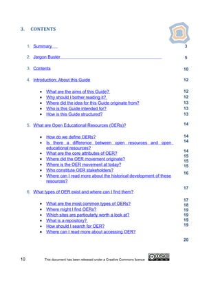 3.    CONTENTS


     1. Summary                                                                   3

     2. Jargon Buster                                                             5

     3. Contents                                                                  10

     4. Introduction: About this Guide                                            12

           •    What are the aims of this Guide?                                  12
           •    Why should I bother reading it?                                   12
           •    Where did the idea for this Guide originate from?                 13
           •    Who is this Guide intended for?                                   13
           •    How is this Guide structured?                                     13

     5. What are Open Educational Resources (OERs)?                               14


           •    How do we define OERs?                                            14
           •    Is there a difference between open resources and open             14
                educational resources?
                                                                                  14
           •    What are the core attributes of OER?
                                                                                  15
           •    Where did the OER movement originate?                             15
           •    Where is the OER movement at today?                               15
           •    Who constitute OER stakeholders?
                                                                                  16
           •    Where can I read more about the historical development of these
                resources?
                                                                                  17
     6. What types of OER exist and where can I find them?
                                                                                  17
           •    What are the most common types of OERs?                           18
           •    Where might I find OERs?                                          19
           •    Which sites are particularly worth a look at?                     19
           •    What is a repository?                                             19
           •    How should I search for OER?                                      19
           •    Where can I read more about accessing OER?
                                                                                  20



10             This document has been released under a Creative Commons licence
 