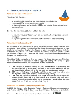 4.       INTRODUCTION: ABOUT THIS GUIDE
What are the aims of this Guide?

The aims of this Guide are:

     •   to highlight the benefits of using and developing open educational
         resources (OERs) to the marketing community;
     •   to signpost the range and availability of OERs and suggest simple approaches to
         accessing them.

By doing this it is anticipated that we will be better able:

     •   to maximize the use of these resources in our teaching, learning and assessment
         strategies;
     •   to capitalize upon the opportunities OER offer to enhance research standing.

Why should I bother reading it?

OERs provide an important additional source of downloadable educational materials. They
are currently under-utilized in the teaching, learning and assessment strategies of many
academic communities, despite being housed in easily accessible platforms including
institutional repositories, and wider umbrella repositories including JORUM, Scribd,
Slideshare and WikiEducator. Their free and usually digitized nature makes them easy to
integrate into module delivery.

Whilst this Guide most certainly does not suggest that these resources should replace
other more traditional resources in module suggested reading lists, books and peer
reviewed articles for instance, it is underpinned by three core beliefs:

     1. OER can play an important central and extra resource role in our teaching and
        learning strategies at a time when education is increasingly expensive and the
        learner population is faced with having to choose one resource over another.
     2. OER have a role to play in raising the visibility of our research at a time when
        the impact of our research is coming under increasing scrutiny.
     3. OER have the capacity to allow us to be frugal with our time and budgets and,
        importantly, they encourage us to learn from the work of others. They stop us from
        wasting time re-inventing the wheel and encourage us instead to take someone
        else’s wheel and devote our energies to improving it.

Where did the idea for this Guide originate from?
In 2010, the (former) Higher Education Academy Business, Management, Accountancy
and Finance (BMAF) Subject Centre and Oxford Brookes University co-ordinated a

12            This document has been released under a Creative Commons licence
 