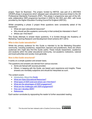 project, ‘Open for Business’. The project, funded by HEFCE, was part of a JISC/HEA
UKOER phase 2 programme which released open educational resources linked to the UK
Professional Standards Framework (PSF). This phase 2 programme was part of the UK-
wide collaborative OER programme launched in 2009 by the HEA and JISC, with funds
provided by the Higher Education Funding Council for England (HEFCE).

Whilst completing a phase 2 project three questions were consistently asked of the
researcher:
   • What are open educational resources?
   • Why should we [the academic community in that context] be interested in them?
   • Where can I find them?
This Guide attempts to answer these questions. It is funded through the Academy of
Marketing Teaching Research and Development Grant scheme 2011-2012.

Who is this Guide intended for?
Whilst the primary audience for this Guide is intended to be the Marketing Education
community, including academics, researchers, learners and practitioners, there are others
audiences who might also find this Guide useful. These include researchers, academics
and students within the wider educational community, non-academic institutions, national
and local authorities and society more generally.

How is this Guide structured?
It works on a simple question and answer basis.
The questions and answers are derived from various sources:
   • Some are factual with sources provided.
   • Others, in keeping with the Guide, are based upon experience and insights. These
      answers are inevitably subjective and should be interpreted as such.

The content covers:
   • Introduction: About this Guide
   • What are Open Educational Resources?
   • What types of OER exist and where can I find them?
   • What are the advantages of OER engagement?
   • What are the challenges with OER engagement?
   • How can I develop OER?
   • References
Each section concludes by signposting the reader to further associated reading.




13          This document has been released under a Creative Commons licence
 