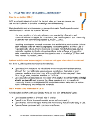 5.       WHAT ARE OPEN EDUCATIONAL RESOURCES?
How do we define OERs?

OER are about intellectual capital, the forms it takes and how we can use, re-
use and re-purpose it to enhance knowledge and understanding.

Multiple definitions of what these resources constitute exist. Two frequently quoted
definitions which capture the spirit of OER are:

         “the open provision of educational resources, enabled by information and
         communication technologies, for consultation, use, and adaptation by a community
         of users for non-commercial purposes” (UNESCO, 2002).

         “teaching, learning and research resources that reside in the public domain or have
         been released under an intellectual property license that permits their free use or
         re-purposing by others. Open educational resources include full courses, course
         materials, modules, textbooks, streaming videos, tests, software and any other
         tools, materials or techniques used to support access to knowledge” (William and
         Flora Hewlett Foundation, 2008).

Is there a difference between open resources and open educational resources?
Yes there is, although the distinction is often blurred:

     •   Open resources may have no educational motivation attached to their release,
         although they may still make an educational contribution. Examples of open
         resources available to access today which might fall into this category include
         Flickr, blogs, wikis, materials available on YouTube.
     •   Open educational resources are resources which capture the ethos that knowledge
         should be shared freely amongst the global, academic and non-academic,
         community. Common examples of OER available to access today include lecture
         notes, commentary and courseware materials.

What are the core attributes of OER?

According to Schaffert and Geser (2008), there are four core attributes to OERs:

     •   Open access: content is provided free of charge.
     •   Open license: liberal licenses to enable re-use and re-purposing.
     •   Open format: produced in open-format with functionality that allows for easy re-use.
     •   Open software: produced with open-source software.




14            This document has been released under a Creative Commons licence
 