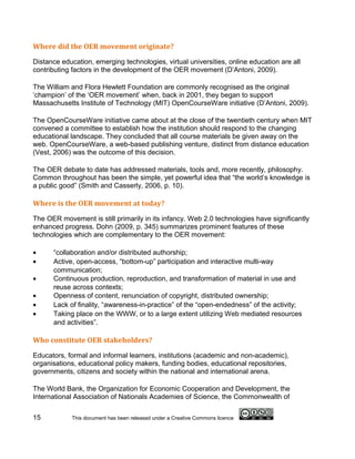 Where did the OER movement originate?

Distance education, emerging technologies, virtual universities, online education are all
contributing factors in the development of the OER movement (D’Antoni, 2009).

The William and Flora Hewlett Foundation are commonly recognised as the original
‘champion’ of the ‘OER movement’ when, back in 2001, they began to support
Massachusetts Institute of Technology (MIT) OpenCourseWare initiative (D’Antoni, 2009).

The OpenCourseWare initiative came about at the close of the twentieth century when MIT
convened a committee to establish how the institution should respond to the changing
educational landscape. They concluded that all course materials be given away on the
web. OpenCourseWare, a web-based publishing venture, distinct from distance education
(Vest, 2006) was the outcome of this decision.

The OER debate to date has addressed materials, tools and, more recently, philosophy.
Common throughout has been the simple, yet powerful idea that “the world’s knowledge is
a public good” (Smith and Casserly, 2006, p. 10).

Where is the OER movement at today?

The OER movement is still primarily in its infancy. Web 2.0 technologies have significantly
enhanced progress. Dohn (2009, p. 345) summarizes prominent features of these
technologies which are complementary to the OER movement:

•     “collaboration and/or distributed authorship;
•     Active, open-access, “bottom-up” participation and interactive multi-way
      communication;
•     Continuous production, reproduction, and transformation of material in use and
      reuse across contexts;
•     Openness of content, renunciation of copyright, distributed ownership;
•     Lack of finality, “awareness-in-practice” of the “open-endedness” of the activity;
•     Taking place on the WWW, or to a large extent utilizing Web mediated resources
      and activities”.

Who constitute OER stakeholders?

Educators, formal and informal learners, institutions (academic and non-academic),
organisations, educational policy makers, funding bodies, educational repositories,
governments, citizens and society within the national and international arena.

The World Bank, the Organization for Economic Cooperation and Development, the
International Association of Nationals Academies of Science, the Commonwealth of

15          This document has been released under a Creative Commons licence
 