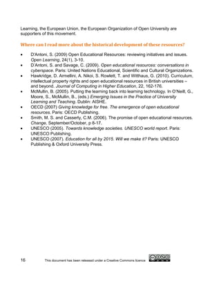 Learning, the European Union, the European Organization of Open University are
supporters of this movement.

Where can I read more about the historical development of these resources?

•    D'Antoni, S. (2009) Open Educational Resources: reviewing initiatives and issues.
     Open Learning, 24(1), 3-10.
•    D’Antoni, S. and Savage, C. (2009). Open educational resources: conversations in
     cyberspace. Paris: United Nations Educational, Scientific and Cultural Organizations.
•    Hawkridge, D. Armellini, A. Nikoi, S. Rowlett, T. and Witthaus, G. (2010). Curriculum,
     intellectual property rights and open educational resources in British universities –
     and beyond. Journal of Computing in Higher Education, 22, 162-176.
•    McMullin, B. (2005). Putting the learning back into learning technology. In O’Neill, G.,
     Moore, S., McMullin, B., (eds.) Emerging Issues in the Practice of University
     Learning and Teaching. Dublin: AISHE.
•    OECD (2007) Giving knowledge for free. The emergence of open educational
     resources. Paris: OECD Publishing.
•    Smith, M. S. and Casserly, C.M. (2006). The promise of open educational resources.
     Change, September/October, p 8-17.
•    UNESCO (2005). Towards knowledge societies. UNESCO world report. Paris:
     UNESCO Publishing.
•    UNESCO (2007). Education for all by 2015. Will we make it? Paris: UNESCO
     Publishing & Oxford University Press.




16          This document has been released under a Creative Commons licence
 