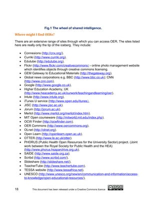 Fig.1 The wheel of shared intelligence.

Where might I find OERs?

There are an extensive range of sites through which you can access OER. The sites listed
here are really only the tip of the iceberg. They include:

     •   Connexions (http://cnx.org/).
     •   Curriki (http://www.curriki.org).
     •   Edutube (http://edutube.org).
     •   Flickr (http://www.flickr.com/creativecommons) - online photo management website
         which identifies objects through creative commons licensing.
     •   GEM Gateway to Educational Materials (http://thegateway.org).
     •   Global news corporations e.g. BBC (http://www.bbc.co.uk); CNN
         (http://www.cnn.com).
     •   Google (http://www.google.co.uk).
     •   Higher Education Academy, UK
         (http://www.heacademy.ac.uk/ourwork/teachingandlearning/oer).
     •   Intute (http://www.intute.org).
     •   iTunes U service (http://www.open.edu/itunes).
     •   JISC (http://www.jisc.ac.uk).
     •   Jorum (http://jorum.ac.uk).
     •   Merlot (http://www.merlot.org/merlot/index.htm).
     •   MIT Open courseware (http://mitworld.mit.edu/index.php).
     •   OCW Finder (http://ocwfinder.com).
     •   OER Commons (http://www.oercommons.org).
     •   OLnet (http://olnet.org).
     •   Open Learn (http://openlearn.open.ac.uk).
     •   OTTER (http://www.le.ac.uk/otter).
     •   PHORUS (Public Health Open Resources for the University Sector) project. (Joint
         work between the Royal Society for Public Health and the HEA)
         (http://www.phorus.hsaparchive.org.uk).
     •   SAIDE (http://www.saide.org.za).
     •   Scribd (http://www.scribd.com/).
     •   Slideshare (http://slideshare.net/).
     •   TeacherTube (http://www.teachertube.com).
     •   TESSA website (http://www.tessafrica.net).
     •   UNESCO (http://www.unesco.org/new/en/communication-and-information/access-
         to-knowledge/open-educational-resources/).


18            This document has been released under a Creative Commons licence
 