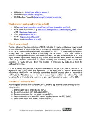 •    Wikieducator (http://www.wikieducator.org).
     •    Wikiversity (http://en.wikiversity.org).
     •    World Lecture Project (http://www.world-lecture-project.org).


Which sites are particularly worth a look at?
     •    HEA (http://www.heacademy.ac.uk/ourwork/teachingandlearning/oer).
     •    Institutional repositories (e.g. http://www.nottingham.ac.uk/toolkits/play_2588).
     •    JISC (http://www.jisc.ac.uk).
     •    JORUM (http://jorum.ac.uk).
     •    Scribd (http://www.scribd.com/).
     •    Slideshare (http://slideshare.net/).

What is a repository?
This is a site which hosts a collection of OER materials. It may be institutional, government
funded, charitable or commercial. Higher educational institutions, often through their library
functions, are increasingly operating an institutional repository. It is easier to ensure quality
through a repository than a portal: a repository has the ability to control the material it
houses, checking material before it is made available. That said, Hemingway et al., (2011)
argue that few repositories employ quality control measures and those that do, for instance
MERLOT (Multimedia Resources for Online Learning and Teaching), work against the
principles of OER, slowing down the release of materials by subjecting them to
professional review.

Do not automatically presume a repository necessarily allows open, free access to all. A
repository has control over the ‘openness’ of the resources it houses. Educational
institutional repositories for instance sometimes restrict access only to institutional
staff/students. Whilst this access may be open and free to institutional partners, the need
to register for an institutional programme to gain ‘open’ access is a hidden cost to OER.

How should I search for OER?
According to Clements and Pawlowski (2012), the five top methods users employ to find
resources are:
     1.   Browsing on topics and subjects (89%).
     2.   Recommendations from colleagues (82%).
     3.   Recommendations from personal friends (71%).
     4.   Searches within an organization with a good reputation e.g. MIT (58%).
     5.   Searches through well ranked resources (56%).




19              This document has been released under a Creative Commons licence
 
