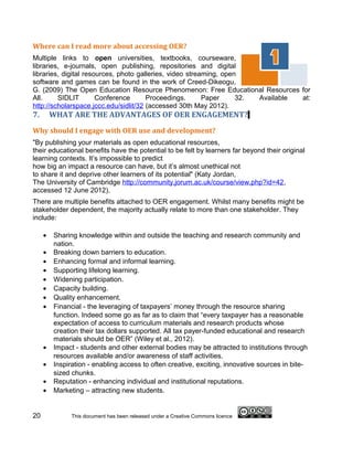 Where can I read more about accessing OER?
Multiple links to open universities, textbooks, courseware,
libraries, e-journals, open publishing, repositories and digital
libraries, digital resources, photo galleries, video streaming, open
software and games can be found in the work of Creed-Dikeogu,
G. (2009) The Open Education Resource Phenomenon: Free Educational Resources for
All.     SIDLIT        Conference      Proceedings.       Paper     32. Available at:
http://scholarspace.jccc.edu/sidlit/32 (accessed 30th May 2012).
7.       WHAT ARE THE ADVANTAGES OF OER ENGAGEMENT?
Why should I engage with OER use and development?
"By publishing your materials as open educational resources,
their educational benefits have the potential to be felt by learners far beyond their original
learning contexts. It’s impossible to predict
how big an impact a resource can have, but it’s almost unethical not
to share it and deprive other learners of its potential" (Katy Jordan,
The University of Cambridge http://community.jorum.ac.uk/course/view.php?id=42,
accessed 12 June 2012).
There are multiple benefits attached to OER engagement. Whilst many benefits might be
stakeholder dependent, the majority actually relate to more than one stakeholder. They
include:

     •   Sharing knowledge within and outside the teaching and research community and
         nation.
     •   Breaking down barriers to education.
     •   Enhancing formal and informal learning.
     •   Supporting lifelong learning.
     •   Widening participation.
     •   Capacity building.
     •   Quality enhancement.
     •   Financial - the leveraging of taxpayers’ money through the resource sharing
         function. Indeed some go as far as to claim that “every taxpayer has a reasonable
         expectation of access to curriculum materials and research products whose
         creation their tax dollars supported. All tax payer-funded educational and research
         materials should be OER” (Wiley et al., 2012).
     •   Impact - students and other external bodies may be attracted to institutions through
         resources available and/or awareness of staff activities.
     •   Inspiration - enabling access to often creative, exciting, innovative sources in bite-
         sized chunks.
     •   Reputation - enhancing individual and institutional reputations.
     •   Marketing – attracting new students.


20             This document has been released under a Creative Commons licence
 