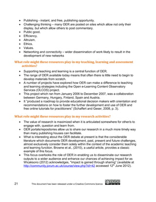 •   Publishing - instant, and free, publishing opportunity.
     •   Challenging thinking – many OER are posted on sites which allow not only their
         display, but which allow others to post commentary.
     •   Public good.
     •   Efficiency.
     •   Altruism.
     •   Ethics.
     •   Values.
     •   Networking and connectivity – wider dissemination of work likely to result in the
         development of new networks

What role might these resources play in my teaching, learning and assessment
   activities?
     •   Supporting teaching and learning is a central function of OER.
     •   The range of OER available today means that often there is little need to begin to
         develop materials from scratch.
     •   A number of projects have explored how OER can make a difference to teaching
         and learning strategies including the Open e-Learning Content Observatory
         Services (OLCOS) project.
     •   This project which ran from January 2006 to December 2007, was a collaboration
         between Germany, Hungary, Finland, Spain and Austria.
     •   It “produced a roadmap to provide educational decision makers with orientation and
         recommendations on how to foster the further development and use of OER and
         free online tutorials for practitioners” (Schaffert and Geser, 2008, p. 3).

What role might these resources play in my research activities?
     •   The value of research is maximized when it is articulated somewhere for other/s to
         engage with, question and learn from.
     •   OER portals/repositories allow us to share our research in a much more timely way
         than many publishing houses can facilitate.
     •   What is interesting about the OER debate at present is that the considerable
         literature which documents OER development, past, present and future challenges,
         almost exclusively consider them solely within the context of the academic teaching
         and learning function. Browne et al., (2010), a useful article, provides a classic
         example of this focus.
     •   This focus overlooks the role of OER in enabling us to disseminate our research
         outputs to a wider audience and enhance our chances of achieving impact for as
         Wicaksono (2012) acknowledges, "impact is gained through sharing” (available at
         http://community.jorum.ac.uk/course/view.php?id=42 accessed 12th June 2012).




21            This document has been released under a Creative Commons licence
 