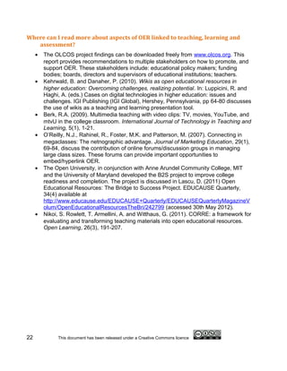 Where can I read more about aspects of OER linked to teaching, learning and
   assessment?
     •   The OLCOS project findings can be downloaded freely from www.olcos.org. This
         report provides recommendations to multiple stakeholders on how to promote, and
         support OER. These stakeholders include: educational policy makers; funding
         bodies; boards, directors and supervisors of educational institutions; teachers.
     •   Kehrwald, B. and Danaher, P. (2010). Wikis as open educational resources in
         higher education: Overcoming challenges, realizing potential. In: Luppicini, R. and
         Haghi, A. (eds.) Cases on digital technologies in higher education: issues and
         challenges. IGI Publishing (IGI Global), Hershey, Pennsylvania, pp 64-80 discusses
         the use of wikis as a teaching and learning presentation tool.
     •   Berk, R.A. (2009). Multimedia teaching with video clips: TV, movies, YouTube, and
         mtvU in the college classroom. International Journal of Technology in Teaching and
         Learning, 5(1), 1-21.
     •   O’Reilly, N.J., Rahinel, R., Foster, M.K. and Patterson, M. (2007). Connecting in
         megaclasses: The netnographic advantage. Journal of Marketing Education, 29(1),
         69-84, discuss the contribution of online forums/discussion groups in managing
         large class sizes. These forums can provide important opportunities to
         embed/hyperlink OER.
     •   The Open University, in conjunction with Anne Arundel Community College, MIT
         and the University of Maryland developed the B2S project to improve college
         readiness and completion. The project is discussed in Lascu, D. (2011) Open
         Educational Resources: The Bridge to Success Project. EDUCAUSE Quarterly,
         34(4) available at
         http://www.educause.edu/EDUCAUSE+Quarterly/EDUCAUSEQuarterlyMagazineV
         olum/OpenEducationalResourcesTheBri/242799 (accessed 30th May 2012).
     •   Nikoi, S. Rowlett, T. Armellini, A. and Witthaus, G. (2011). CORRE: a framework for
         evaluating and transforming teaching materials into open educational resources.
         Open Learning, 26(3), 191-207.




22            This document has been released under a Creative Commons licence
 
