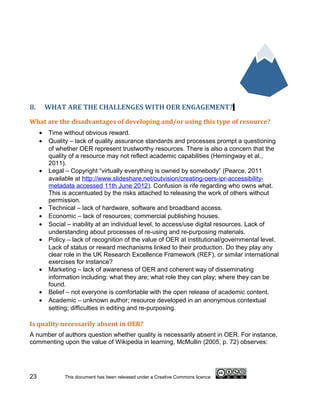 8.       WHAT ARE THE CHALLENGES WITH OER ENGAGEMENT?
What are the disadvantages of developing and/or using this type of resource?
     •   Time without obvious reward.
     •   Quality – lack of quality assurance standards and processes prompt a questioning
         of whether OER represent trustworthy resources. There is also a concern that the
         quality of a resource may not reflect academic capabilities (Hemingway et al.,
         2011).
     •   Legal – Copyright “virtually everything is owned by somebody” (Pearce, 2011
         available at http://www.slideshare.net/outvision/creating-oers-ipr-accessibility-
         metadata accessed 11th June 2012). Confusion is rife regarding who owns what.
         This is accentuated by the risks attached to releasing the work of others without
         permission.
     •   Technical – lack of hardware, software and broadband access.
     •   Economic – lack of resources; commercial publishing houses.
     •   Social – inability at an individual level, to access/use digital resources. Lack of
         understanding about processes of re-using and re-purposing materials.
     •   Policy – lack of recognition of the value of OER at institutional/governmental level.
         Lack of status or reward mechanisms linked to their production. Do they play any
         clear role in the UK Research Excellence Framework (REF), or similar international
         exercises for instance?
     •   Marketing – lack of awareness of OER and coherent way of disseminating
         information including: what they are; what role they can play; where they can be
         found.
     •   Belief – not everyone is comfortable with the open release of academic content.
     •   Academic – unknown author; resource developed in an anonymous contextual
         setting; difficulties in editing and re-purposing.

Is quality necessarily absent in OER?
A number of authors question whether quality is necessarily absent in OER. For instance,
commenting upon the value of Wikipedia in learning, McMullin (2005, p. 72) observes:




23             This document has been released under a Creative Commons licence
 