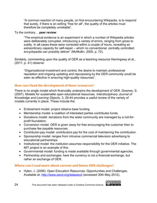 “A common reaction of many people, on first encountering Wikipedia, is to respond
         that surely, if there is an editing “free for all”, the quality of the articles must
         therefore be completely unreliable”.
To the contrary… peer review:
         “The empirical evidence is an experiment in which a number of Wikipedia articles
         were deliberately corrupted, introducing a variety of errors, ranging from gross to
         subtly. In all cases these were corrected within a couple of hours, revealing an
         extraordinary capacity for self-repair – which no conventional, centrally controlled,
         encyclopedia can possibly deliver” (McMullin, 2005, p. 72).

Similarly, commenting upon the quality of OER as a teaching resource Hemingway et al.,
(2011, p. 41) observe:

         “Organizational investment and control, the desire to maintain professional
         reputation and ongoing updating and repurposing by the OER community could be
         seen as effective in ensuring high-quality resources”.

How can I fund the development of these resources?
There is no single model which financially underpins the development of OER. Downes, S.
(2007). Models for sustainable open educational resources. Interdisciplinary Journal of
Knowledge and Learning Objects, 3, 29-44 provides a useful review of the variety of
models currently in place. These include the:

     •   Endowment model: project obtains base funding.
     •   Membership model: a coalition of interested parties contributes funds.
     •   Donations model: donations from the wider community are managed by a not-for-
         profit foundation.
     •   Conversion model: OER is given away for free encouraging the customer then to
         purchase fee payable resources.
     •   Contributor-pay model: contributors pay for the cost of maintaining the contribution.
     •   Sponsorship model: ranges from intrusive commercial television advertising to
         educational partnerships.
     •   Institutional model: the institution assumes responsibility for the OER initiative. The
         MIT project is an example of this.
     •   Governmental model: funding is made available through governmental agencies.
     •   Partnership and exchanges: here the currency is not a financial exchange, but
         rather an exchange of OER.

Where can I read more about current and future OER challenges?
     •   Hylen, J. (2006). Open Education Resources: Opportunities and Challenges.
         Available at: http://www.oecd.org/dataoecd (accessed 30th May 2012).


24             This document has been released under a Creative Commons licence
 