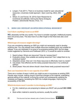 •   Langen, F.de (2011). There is no business model for open educational
         resources: a business model approach. Open Learning, 26(3), 209-
         222.
     •   Wilson, B. and Fenner, M. (2012) Open Researcher &
         Contributor ID (ORCID): Solving the Name Ambiguity
         Problem. EDUCAUSE Review, 47(3), 1-4.



9.       HOW CAN I DEVELOP AN OPEN EDUCATIONAL RESOURCE?
Can I share anything I want as an OER?
NO, absolutely not! Be very careful. You have to consider copyright, intellectual property
laws and privacy laws. The area most of us often forget is that these laws also cover
images.

Which type of resource might I develop?
If you are considering releasing an OER you might not necessarily need to develop
anything new. You may already have multiple resources available which are suitable for
release. If you are interested in re-using or re-purposing existing OER, the five stage
model suggested by Clements and Pawlowski (2012, p. 5) would be useful to consider:

     1. Search phase: Where are resources? How do I access them?
     2. Evaluation phase: How suitable are existing resources? Can I adapt them to my
        contextual needs?
     3. Adaptation phase: How can I mix these resources to effectively meet my needs?
     4. Use phase: How effective are the newly purposed resources in my contextual
        setting?
     5. Share phase: How and where should I share these newly purposed resources?

How can I maximise the re-use capacity of an OER?
There are a number of ways in which you might re-use or re-purpose an existing OER.
Popular ways include: making visual or technical changes to the material; undertaking
general editing of the material; re-fining the content and subsequently updating the
metadata and tagging; translating the OER into multiple languages; improving the
accessibility of the OER.

Which decisions must I consider in developing an OER?
     •   For ALL material you are proposing to release you MUST ask yourself DO I OWN
         IT?
     •   Most written material is owned by someone, usually the author.


25            This document has been released under a Creative Commons licence
 