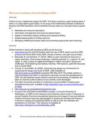Where can I read more about developing an OER?

Internal

Check out your institutional support for OER. The library would be a good starting place if
there is no clear OER support office. In his study of the relationship between institutional
libraries and OER Robertson (2010) identifies five key areas you may gain library support
on:
    • Metadata and resource description.
    • Information management and resource dissemination.
    • Digital or information literacy (finding and evaluating OERs).
    • Subject-based guides to finding resource.
    • Managing intellectual property rights and promoting appropriate open licensing.

General

Online tutorials to assist with developing OER can be found at:
   • www.olcos.org (the OLCOS project) (plan the use of OER; search and find OER;
      produce and remix OER; share OER; choose a license; use open source tools).
   • Kehrwald, B. and Danaher, P. (2010). Wikis as open educational resources in
      higher education: Overcoming challenges, realizing potential. In: Luppicini, R. and
      Haghi, A. (eds.) Cases on digital technologies in higher education: issues and
      challenges. IGI Publishing (IGI Global), Hershey, Pennsylvania, pp64-80 discusses
      how to create OER.
   • Conole, G. and Weller, M. (2008). Using learning design as a framework for
      supporting the design and reuse of OER. JIME available at:
      http://jime.open.ac.uk/2008/05 accessed 30th May 2012 This article outlines a
      Learning Design tool which is intended to maximize not only the development of
      OER, but also address issues linked to reuse and re-purposing of materials, the
      latter an area the authors believe to be currently under-developed.
   • The Open University provides an introductory course entitled “Creating open
      educational resources” available at http://openlearn.open.ac.uk/course/view.php?
      id=3636
   • http://www.jisc.ac.uk/whatwedo/projects/ipr.aspx
   • As part of the JISC/HEA funded BERLin project, run by the University of
      Nottingham, an OER on-line resource was produced, which covers 1) discover or
      source Creative Commons educational resources and images 2) use and attribute
      creative commons resources appropriately 3) explore the process and license s
      involved in creating and publishing OERs as well as their own attitudes and
      perspective on this topic. This resource is available at:
      http://www.nottingham.ac.uk/toolkits/play_2588




27           This document has been released under a Creative Commons licence
 