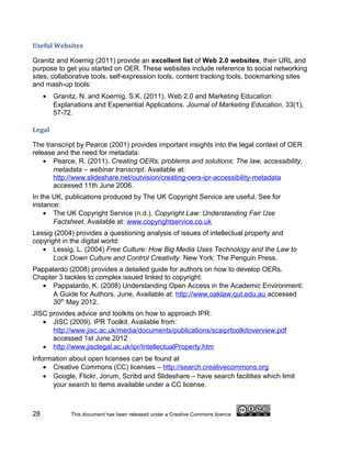 Useful Websites

Granitz and Koernig (2011) provide an excellent list of Web 2.0 websites, their URL and
purpose to get you started on OER. These websites include reference to social networking
sites, collaborative tools, self-expression tools, content tracking tools, bookmarking sites
and mash-up tools:
     •   Granitz, N. and Koernig, S.K. (2011). Web 2.0 and Marketing Education:
         Explanations and Experiential Applications. Journal of Marketing Education, 33(1),
         57-72.

Legal

The transcript by Pearce (2001) provides important insights into the legal context of OER
release and the need for metadata:
    • Pearce, R. (2011). Creating OERs, problems and solutions: The law, accessibility,
       metadata – webinar transcript. Available at:
       http://www.slideshare.net/outvision/creating-oers-ipr-accessibility-metadata
       accessed 11th June 2006.
In the UK, publications produced by The UK Copyright Service are useful. See for
instance:
    • The UK Copyright Service (n.d.). Copyright Law: Understanding Fair Use
       Factsheet. Available at: www.copyrightservice.co.uk
Lessig (2004) provides a questioning analysis of issues of intellectual property and
copyright in the digital world:
   • Lessig, L. (2004) Free Culture: How Big Media Uses Technology and the Law to
       Lock Down Culture and Control Creativity. New York: The Penguin Press.
Pappalardo (2008) provides a detailed guide for authors on how to develop OERs.
Chapter 3 tackles to complex issued linked to copyright:
  • Pappalardo, K. (2008) Understanding Open Access in the Academic Environment:
      A Guide for Authors. June. Available at: http://www.oaklaw.qut.edu.au accessed
      30th May 2012.
JISC provides advice and toolkits on how to approach IPR:
   • JISC (2009). IPR Toolkit. Available from:
      http://www.jisc.ac.uk/media/documents/publications/scaiprtoolkitoverview.pdf
      accessed 1st June 2012
   • http://www.jisclegal.ac.uk/ipr/IntellectualProperty.htm
Information about open licenses can be found at
    • Creative Commons (CC) licenses – http://search.creativecommons.org
    • Google, Flickr, Jorum, Scribd and Slideshare – have search facilities which limit
      your search to items available under a CC license.



28            This document has been released under a Creative Commons licence
 