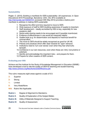 Sustainability

Pegler, C. (2010). Building a manifesto for OER sustainability: UK experiences. In Open
Educational 2010 Proceedings. Barcelona: UOC, OU, BYU available at:
http://hdl.handle.net/10609/5141 accessed 30th May 2012) provides a twelve point
manifesto to address in making OER sustainable:
             1. Recognize the effort and time required to move to OER.
             2. Wide exposure of staff to OER (building awareness of supply) is important.
             3. Staff development – ideally accredited by HEA is key, especially for new
                 academic staff.
             4. Sector-wide sharing needs to be encouraged and if possible incentivized.
             5. Evidence of effectiveness in use would be massively helpful.
             6. Usable tools (e.g. for dissemination and deposit) to maximize benefit for
                 minimal effort.
             7. The move to OER should be widely recognized as good for UK HE.
             8. Policies and practices which offer clear rewards for ‘open’ behavior.
             9. Institutions need to ‘turn over stones’ even when they fear what lurks
                 beneath.
             10. Confidence in our own resources, even when these are ‘dirty’ (not pristine or
                 polished).
             11. Identify and acknowledge the important risks – and prepare for them.
             12. Prepare for other creators of OER content.

Evaluating your OER

Achieve and the Institute for the Study of Knowledge Management in Education (ISKME)
have developed a tool to rate the quality of OER for teaching and student learning:
http://www.achieve.org/files/AchieveOERRubrics.pdf.

This rubric measures eight areas against a scale of 0-3:
3:     Superior
2:     Strong
1:     Limited
0:     Very Weak/None
N/A: Rubric Not Applicable

Rubric I.       Degree of Alignment to Standard.s
Rubric II.      Quality of Explanation of the Subject Matter.
Rubric III.     Utility of Materials Designed to Support Teaching.
Rubric IV.      Quality of Assessment.


29             This document has been released under a Creative Commons licence
 