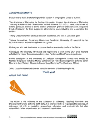 ACKNOWLEDGEMENTS

I would like to thank the following for their support in bringing this Guide to fruition:

The Academy of Marketing for funding this project through the Academy of Marketing
Teaching Research and Development Grants Scheme 2011-2012. Here I would like to
extend particular thanks to Lorna Walker (Research grant co-ordinator) and Jacqueline
Lynch (Treasurer) for their support in administering and motivating me to complete the
project.

Tiffany Grabwski for her fabulous research assistance. Our loss is Canada’s gain!

Tatiana Novoselova, E-Learning Resources Developer, University of Liverpool for her
technical support and encouragement throughout.

Colleagues who took the trouble to provide feedback on earlier drafts of the Guide.

Colleagues who originally introduced and inspired me to work in the OER area, Richard
Atfield at the Higher Education Academy, Alex Fenlon and Rob Pearce in particular.

Fellow colleagues at the University of Liverpool Management School who helped to
facilitate the project including Murray Dalziel and Jill Roberts (Management School), Sarah
Reid and John Watson (Research Support) and David McVey (Contracts Office).

John, Lucy and Alexandra for their constant reminder of the meaning of life.
                                            Thank-you!
ABOUT THIS GUIDE




This Guide is the outcome of the Academy of Marketing Teaching Research and
Development Grants Scheme 2011-2012. It is intended to be a re-purposable resource, of
relevance not only to marketing researchers, educators and professionals, but also
adaptable to other subject areas and for generic application.



3            This document has been released under a Creative Commons licence
 
