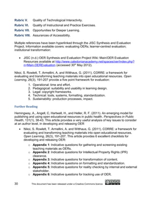 Rubric V.         Quality of Technological Interactivity.
Rubric VI.        Quality of Instructional and Practice Exercises.
Rubric VII.       Opportunities for Deeper Learning.
Rubric VIII. Assurances of Accessibility.

Multiple references have been hyperlinked through the JISC Synthesis and Evaluation
Project. Information available covers: evaluating OERs; learner-centred evaluation;
institutional transformation:

     •   JISC (n.d.) OER Synthesis and Evaluation Project Wiki: Main/OER Evaluation
         Resources available at http://www.caledonianacademy.net/spaces/oer/index.php?
         n=Main.OEREvaluation (accessed 30th May 2012).

Nikoi, S. Rowlett, T. Armellini, A. and Witthaus, G. (2011). CORRE: a framework for
evaluating and transforming teaching materials into open educational resources. Open
Learning, 26(3), 191-207 provide a five point framework for evaluation:
            1.    Operational: time and effort.
            2.    Pedagogical: suitability and usability in learning design.
            3.    Legal: copyright frameworks.
            4.    Technical: tools, systems, formatting, standardization.
            5.    Sustainability: production processes, impact.

Further Reading

Hemingway, A., Angell, C, Hartwell, H., and Heller, R. F. (2011). An emerging model for
publishing and using open educational resources in public health. Perspectives in Public
Health, 131(1), 38-43. This article provides a very useful analysis of key issues to consider
at an author level, in developing and releasing OER
     •   Nikoi, S. Rowlett, T. Armellini, A. and Witthaus, G. (2011). CORRE: a framework for
         evaluating and transforming teaching materials into open educational resources.
         Open Learning, 26(3), 191-207. This article provides 6 excellent checklists for
         developing and releasing OER:
            o Appendix 1: Indicative questions for gathering and screening existing
              teaching materials as OERs.
            o Appendix 2: Indicative questions for Intellectual Property Rights (IPR)
              clearance.
            o Appendix 3: Indicative questions for transformation of content.
            o Appendix 4: Indicative questions on formatting and standardization.
            o Appendix 5: Indicative questions for reality checking by internal and external
              stakeholder.
            o Appendix 6: Indicative questions for tracking use of OER.


30               This document has been released under a Creative Commons licence
 