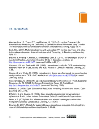 10. REFERENCES:




Abeywardena,I.S., Tham, C.Y., and Raviraja, S. (2012). Conceptual Framework for
Parametrically Measuring the Desirability of Open Educational Resources using D-Index.
The International Review of Research in Open and Distance Learning, 13(2), 59-76.
Berk, R.A. (2009). Multimedia teaching with video clips: TV, movies, YouTube, and mtvU
in the college classroom. International Journal of Technology in Teaching and Learning,
5(1), 1-21.
Browne, T. Holding, R. Howell, A. and Rodway-Dyer, S. (2010). The challenges of OER to
Academic Practice. Journal of Interactive Media in Education. Available at:
http://jime.open.ac.uk/2010/03 (accessed 1st March 2012).
Clements, K.I. and Pawlowski, J.M. (2012). User-oriented quality for OER: understanding
teachers’ views on re-use, quality, and trust. Journal of Computer Assisted Learning, 28,
4-14.
Conole, G. and Weller, M. (2008). Using learning design as a framework for supporting the
design and reuse of OER. JIME. Available at: http://jime.open.ac.uk/2008/05 (accessed
30th May 2012).
Creed-Dikeogu, G. (2009) The Open Education Resource Phenomenon: Free Educational
Resources for All. SIDLIT Conference Proceedings. Paper 32. Available at:
http://scholarspace.jccc.edu/sidlit/32 (accessed 30th May 2012).
D'Antoni, S. (2009). Open Educational Resources: reviewing initiatives and issues. Open
Learning, 24(1), 3-10.
D’Antoni, S. and Savage, C. (2009). Open educational resources: conversations in
cyberspace. Paris: United Nations Educational, Scientific and Cultural Organizations.
Dohn, N.B. (2009) Web 2.0: Inherent tensions and evident challenges for education.
Computer Supported Collaborative Learning, 4, 343-363.
Downes, S. (2007). Models for sustainable open educational resources. Interdisciplinary
Journal of Knowledge and Learning Objects, 3, 29-44.




31          This document has been released under a Creative Commons licence
 